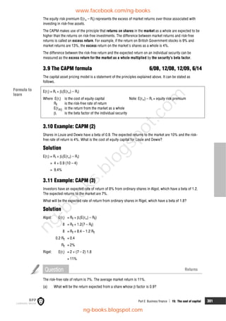 Part E Business finance  15: The cost of capital 301
The equity risk premium E(rm – Rf) represents the excess of market returns over those associated with
investing in risk-free assets.
The CAPM makes use of the principle that returns on shares in the market as a whole are expected to be
higher than the returns on risk-free investments. The difference between market returns and risk-free
returns is called an excess return. For example, if the return on British Government stocks is 9% and
market returns are 13%, the excess return on the market's shares as a whole is 4%.
The difference between the risk-free return and the expected return on an individual security can be
measured as the excess return for the market as a whole multiplied by the security's beta factor.
3.9 The CAPM formula 6/08, 12/08, 12/09, 6/14
The capital asset pricing model is a statement of the principles explained above. It can be stated as
follows.
E(ri) = Rf + i(E(rm) – Rf)
Where E(ri) is the cost of equity capital Note: E(rm) – Rf = equity risk premium
Rf is the risk-free rate of return
E(rm) is the return from the market as a whole
i is the beta factor of the individual security
3.10 Example: CAPM (2)
Shares in Louie and Dewie have a beta of 0.9. The expected returns to the market are 10% and the risk-
free rate of return is 4%. What is the cost of equity capital for Louie and Dewie?
Solution
E(ri) = Rf + i(E(rm) – Rf)
= 4 + 0.9 (10 – 4)
= 9.4%
3.11 Example: CAPM (3)
Investors have an expected rate of return of 8% from ordinary shares in Algol, which have a beta of 1.2.
The expected returns to the market are 7%.
What will be the expected rate of return from ordinary shares in Rigel, which have a beta of 1.8?
Solution
Algol: E(ri) = Rf + i(E(rm) – Rf)
8 = Rf + 1.2(7 – Rf)
8 = Rf + 8.4 – 1.2 Rf
0.2 Rf = 0.4
Rf = 2%
Rigel: E(ri) = 2 + (7 – 2) 1.8
= 11%
Question Returns
The risk-free rate of return is 7%. The average market return is 11%.
(a) What will be the return expected from a share whose  factor is 0.9?
Formula to
learn
www.facebook.com/ng-books
ng-books.blogspot.com
n
g
-
b
o
o
k
s
.
b
l
o
g
s
p
o
t
.
c
o
m
 