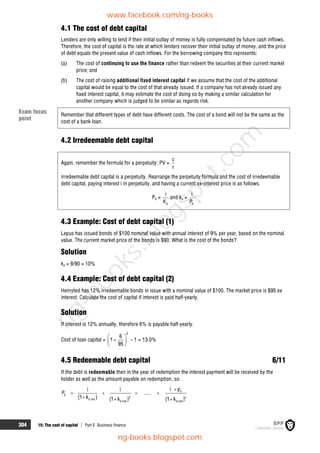 304 15: The cost of capital  Part E Business finance
4.1 The cost of debt capital
Lenders are only willing to lend if their initial outlay of money is fully compensated by future cash inflows.
Therefore, the cost of capital is the rate at which lenders recover their initial outlay of money, and the price
of debt equals the present value of cash inflows. For the borrowing company this represents:
(a) The cost of continuing to use the finance rather than redeem the securities at their current market
price; and
(b) The cost of raising additional fixed interest capital if we assume that the cost of the additional
capital would be equal to the cost of that already issued. If a company has not already issued any
fixed interest capital, it may estimate the cost of doing so by making a similar calculation for
another company which is judged to be similar as regards risk.
Remember that different types of debt have different costs. The cost of a bond will not be the same as the
cost of a bank loan.
4.2 Irredeemable debt capital
Again, remember the formula for a perpetuity: PV =
c
r
Irredeemable debt capital is a perpetuity. Rearrange the perpetuity formula and the cost of irredeemable
debt capital, paying interest i in perpetuity, and having a current ex-interest price is as follows.
P0 =
d
i
K
and kd =
0
i
P
4.3 Example: Cost of debt capital (1)
Lepus has issued bonds of $100 nominal value with annual interest of 9% per year, based on the nominal
value. The current market price of the bonds is $90. What is the cost of the bonds?
Solution
kd = 9/90 = 10%
4.4 Example: Cost of debt capital (2)
Henryted has 12% irredeemable bonds in issue with a nominal value of $100. The market price is $95 ex
interest. Calculate the cost of capital if interest is paid half-yearly.
Solution
If interest is 12% annually, therefore 6% is payable half-yearly.
Cost of loan capital =
2
6
1 1
95
 
 
 
 
= 13.0%
4.5 Redeemable debt capital 6/11
If the debt is redeemable then in the year of redemption the interest payment will be received by the
holder as well as the amount payable on redemption, so:
n
0
2 n
d net
d net d net
i p
i i
P .....
(1 k ) (1 k ) (1 k )

   
  
Exam focus
point
www.facebook.com/ng-books
ng-books.blogspot.com
n
g
-
b
o
o
k
s
.
b
l
o
g
s
p
o
t
.
c
o
m
 