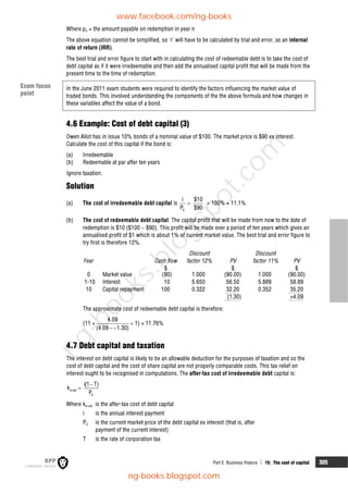 Part E Business finance  15: The cost of capital 305
Where pn = the amount payable on redemption in year n
The above equation cannot be simplified, so 'r' will have to be calculated by trial and error, as an internal
rate of return (IRR).
The best trial and error figure to start with in calculating the cost of redeemable debt is to take the cost of
debt capital as if it were irredeemable and then add the annualised capital profit that will be made from the
present time to the time of redemption.
In the June 2011 exam students were required to identify the factors influencing the market value of
traded bonds. This involved understanding the components of the the above formula and how changes in
these variables affect the value of a bond.
4.6 Example: Cost of debt capital (3)
Owen Allot has in issue 10% bonds of a nominal value of $100. The market price is $90 ex interest.
Calculate the cost of this capital if the bond is:
(a) Irredeemable
(b) Redeemable at par after ten years
Ignore taxation.
Solution
(a) The cost of irredeemable debt capital is
0
i $10
P $90
  100% = 11.1%
(b) The cost of redeemable debt capital. The capital profit that will be made from now to the date of
redemption is $10 ($100  $90). This profit will be made over a period of ten years which gives an
annualised profit of $1 which is about 1% of current market value. The best trial and error figure to
try first is therefore 12%.
Year Cash flow
$
Discount
factor 12% PV
$
Discount
factor 11% PV
$
0 Market value (90) 1.000 (90.00) 1.000 (90.00)
1-10 Interest 10 5.650 56.50 5.889 58.89
10 Capital repayment 100 0.322 32.20 0.352 35.20
(1.30) +4.09
The approximate cost of redeemable debt capital is therefore:
(11 +
4.09
(4.09 1.30)
 
 1) = 11.76%
4.7 Debt capital and taxation
The interest on debt capital is likely to be an allowable deduction for the purposes of taxation and so the
cost of debt capital and the cost of share capital are not properly comparable costs. This tax relief on
interest ought to be recognised in computations. The after-tax cost of irredeemable debt capital is:
d net
0
i(1 T)
k
P


Where kd net is the after-tax cost of debt capital
i is the annual interest payment
P0 is the current market price of the debt capital ex interest (that is, after
payment of the current interest)
T is the rate of corporation tax
Exam focus
point
www.facebook.com/ng-books
ng-books.blogspot.com
n
g
-
b
o
o
k
s
.
b
l
o
g
s
p
o
t
.
c
o
m
 
