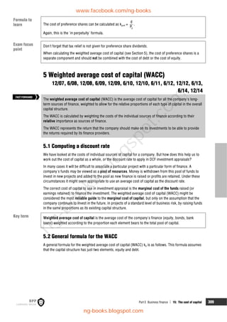 Part E Business finance  15: The cost of capital 309
The cost of preference shares can be calculated as kpref =
0
d
P
.
Again, this is the 'in perpetuity' formula.
Don't forget that tax relief is not given for preference share dividends.
When calculating the weighted average cost of capital (see Section 5), the cost of preference shares is a
separate component and should not be combined with the cost of debt or the cost of equity.
5 Weighted average cost of capital (WACC)
12/07, 6/08, 12/08, 6/09, 12/09, 6/10, 12/10, 6/11, 6/12, 12/12, 6/13,
6/14, 12/14
The weighted average cost of capital (WACC) is the average cost of capital for all the company's long-
term sources of finance, weighted to allow for the relative proportions of each type of capital in the overall
capital structure.
The WACC is calculated by weighting the costs of the individual sources of finance according to their
relative importance as sources of finance.
The WACC represents the return that the company should make on its investments to be able to provide
the returns required by its finance providers.
5.1 Computing a discount rate
We have looked at the costs of individual sources of capital for a company. But how does this help us to
work out the cost of capital as a whole, or the discount rate to apply in DCF investment appraisals?
In many cases it will be difficult to associate a particular project with a particular form of finance. A
company's funds may be viewed as a pool of resources. Money is withdrawn from this pool of funds to
invest in new projects and added to the pool as new finance is raised or profits are retained. Under these
circumstances it might seem appropriate to use an average cost of capital as the discount rate.
The correct cost of capital to use in investment appraisal is the marginal cost of the funds raised (or
earnings retained) to finance the investment. The weighted average cost of capital (WACC) might be
considered the most reliable guide to the marginal cost of capital, but only on the assumption that the
company continues to invest in the future, in projects of a standard level of business risk, by raising funds
in the same proportions as its existing capital structure.
Weighted average cost of capital is the average cost of the company's finance (equity, bonds, bank
loans) weighted according to the proportion each element bears to the total pool of capital.
5.2 General formula for the WACC
A general formula for the weighted average cost of capital (WACC) k0 is as follows. This formula assumes
that the capital structure has just two elements, equity and debt.
FASTFORWARD
Key term
Exam focus
point
Formula to
learn
www.facebook.com/ng-books
ng-books.blogspot.com
n
g
-
b
o
o
k
s
.
b
l
o
g
s
p
o
t
.
c
o
m
 