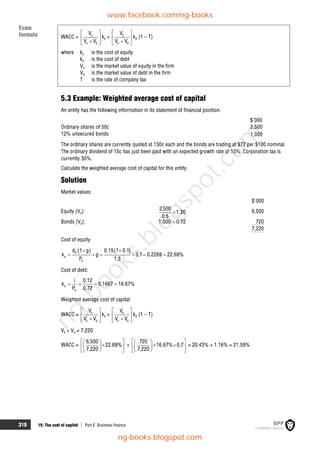 310 15: The cost of capital  Part E Business finance
WACC = e
e d
V
V V
 
 

 
ke + d
e d
V
V V
 
 

 
kd (1 – T)
where ke is the cost of equity
kd is the cost of debt
Ve is the market value of equity in the firm
Vd is the market value of debt in the firm
T is the rate of company tax
5.3 Example: Weighted average cost of capital
An entity has the following information in its statement of financial position.
$'000
Ordinary shares of 50c 2,500
12% unsecured bonds 1,000
The ordinary shares are currently quoted at 130c each and the bonds are trading at $72 per $100 nominal.
The ordinary dividend of 15c has just been paid with an expected growth rate of 10%. Corporation tax is
currently 30%.
Calculate the weighted average cost of capital for this entity.
Solution
Market values:
$'000
Equity (Ve): 30
.
1
5
.
0
500
,
2
 6,500
Bonds (Vd): 1,000  0.72 720
7,220
Cost of equity:
   
0
e
0
d 1 g 0.15 1 0.1
k g 0.1 0.2269 22.69%
P 1.3
 
     
Cost of debt:
d
0
i 0.12
k 0.1667 16.67%
P 0.72
   
Weighted average cost of capital:
WACC = e
e d
V
V V
 
 

 
ke + d
e d
V
V V
 
 

 
kd (1 – T)
Ve + Vd = 7,220
WACC =
 
 

 
 
 
 
6,500
22.69%
7,220
+
 
 
 
 
 
 
 
720
16.67% 0.7
7,220
= 20.43% + 1.16% = 21.59%
Exam
formula
www.facebook.com/ng-books
ng-books.blogspot.com
n
g
-
b
o
o
k
s
.
b
l
o
g
s
p
o
t
.
c
o
m
 