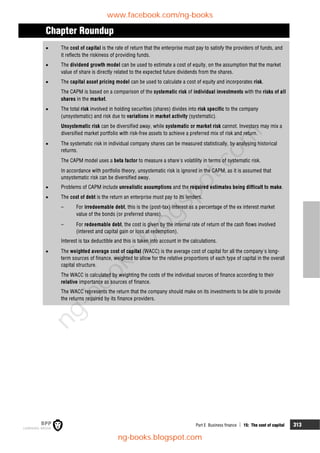 Part E Business finance  15: The cost of capital 313
Chapter Roundup
 The cost of capital is the rate of return that the enterprise must pay to satisfy the providers of funds, and
it reflects the riskiness of providing funds.
 The dividend growth model can be used to estimate a cost of equity, on the assumption that the market
value of share is directly related to the expected future dividends from the shares.
 The capital asset pricing model can be used to calculate a cost of equity and incorporates risk.
The CAPM is based on a comparison of the systematic risk of individual investments with the risks of all
shares in the market.
 The total risk involved in holding securities (shares) divides into risk specific to the company
(unsystematic) and risk due to variations in market activity (systematic).
Unsystematic risk can be diversified away, while systematic or market risk cannot. Investors may mix a
diversified market portfolio with risk-free assets to achieve a preferred mix of risk and return.
 The systematic risk in individual company shares can be measured statistically, by analysing historical
returns.
The CAPM model uses a beta factor to measure a share's volatility in terms of systematic risk.
In accordance with portfolio theory, unsystematic risk is ignored in the CAPM, as it is assumed that
unsystematic risk can be diversified away.
 Problems of CAPM include unrealistic assumptions and the required estimates being difficult to make.
 The cost of debt is the return an enterprise must pay to its lenders.
– For irredeemable debt, this is the (post-tax) interest as a percentage of the ex interest market
value of the bonds (or preferred shares).
– For redeemable debt, the cost is given by the internal rate of return of the cash flows involved
(interest and capital gain or loss at redemption).
Interest is tax deductible and this is taken into account in the calculations.
 The weighted average cost of capital (WACC) is the average cost of capital for all the company's long-
term sources of finance, weighted to allow for the relative proportions of each type of capital in the overall
capital structure.
The WACC is calculated by weighting the costs of the individual sources of finance according to their
relative importance as sources of finance.
The WACC represents the return that the company should make on its investments to be able to provide
the returns required by its finance providers.
www.facebook.com/ng-books
ng-books.blogspot.com
n
g
-
b
o
o
k
s
.
b
l
o
g
s
p
o
t
.
c
o
m
 