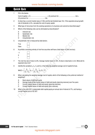 314 15: The cost of capital  Part E Business finance
Quick Quiz
1 Fill in the blanks.
Cost of capital = (1) ........................................ + (2) premium for ........................................ risk +
(3) premium for ........................................ risk.
2 A share has a current market value of 120c and the last dividend was 10c. If the expected annual growth
rate of dividends is 5%, calculate the cost of equity capital.
3 What type of risk arises from the existing operations of a business and cannot be diversified away?
4 Which of the following risks can be eliminated by diversification?
A Inherent risk
B Systematic risk
C Market risk
D Unsystematic risk
5 Unsystematic risk is measured by beta factors.
True
False
6 A portfolio consisting entirely of risk-free securities will have a beta factor of (tick one box):
–1
0
1
7 The risk-free rate of return is 8%. Average market return is 14%. A share's beta factor is 0.5. What will its
expected return be?
8 Identify the variables ke, kd, Ve and Vd in the following weighted average cost of capital formula.
WACC = e
e d
V
V V
 
 

 
ke + d
e d
V
V V
 
 

 
kd (1 – T)
9 When calculating the weighted average cost of capital, which of the following is the preferred method of
weighting?
A Book values of debt and equity
B Average levels of the market values of debt and equity (ignoring reserves) over five years
C Current market values of debt and equity (ignoring reserves)
D Current market values of debt and equity (plus reserves)
10 What is the cost of $1 irredeemable debt capital paying an annual rate of interest of 7%, and having a
current market price of $1.50?
www.facebook.com/ng-books
ng-books.blogspot.com
n
g
-
b
o
o
k
s
.
b
l
o
g
s
p
o
t
.
c
o
m
 