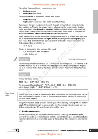 Part A Financial management function  1: Financial management and financial objectives 9
The wealth of the shareholders in a company comes from:
 Dividends received
 Market value of the shares
A shareholder's return on investment is obtained in the form of:
 Dividends received
 Capital gains from increases in the market value of their shares
If a company's shares are traded on a stock market, the wealth of shareholders is increased when the
share price goes up. The price of a company's shares will go up when the company makes attractive
profits, which it pays out as dividends or reinvests in the business to achieve future profit growth and
dividend growth. However, to increase the share price the company should achieve its attractive profits
without taking business risks and financial risks which worry shareholders.
If there is an increase in earnings and dividends, management can hope for an increase in the share price
too, so that shareholders benefit from both higher revenue (dividends) and also capital gains (higher
share prices). Total shareholder return is a measure which combines the increase in share price and
dividends paid and can be calculated as:
1 0 1 0
(P P D ) /P
 
Where 0
P is the share price at the beginning of the period
1
P is the share price at the end of period
1
D is the dividend paid
Question Total shareholder return
A shareholder purchased 1,000 shares in SJG Co on 1 January at a market price of $2.50 per share. On 31
December the shares had an ex-div market value of $2.82 per share. The dividend paid during the period
was $0.27 per share. What is the total shareholder return and what are the elements of total shareholder
return?
Answer
The total shareholder return is:
($2.82 – $2.50 + $0.27) / $2.50 = 0.24 or 24%
This is made up of the capital gain (P1 – P0) / P0 = ($2.82 – $2.50) / $2.50 = 0.13 or 13%
and the dividend yield D1 / P0 = $0.27 / $2.50 = 0.11 or 11%
Students often forget to use P0 as the denominator when calculating the total shareholder return. The start
of the period share price needs to be used, as the return being calculated is the return on the share price
paid at the start of the period.
Management should set targets for factors which they can influence directly, such as profits and dividend
growth. A financial objective might be expressed as the aim of increasing profits, earnings per share and
dividend per share by, say, 10% a year for each of the next five years.
2.3.2 Profit maximisation
In much economic theory, it is assumed that the firm behaves in such a way as to maximise profits,
where profit is viewed in an economist's sense. Unlike the accountant's concept of cost, total costs by this
economist's definition include an element of reward for the risk-taking of the entrepreneur, called 'normal
profit'.
Exam focus
point
www.facebook.com/ng-books
ng-books.blogspot.com
n
g
-
b
o
o
k
s
.
b
l
o
g
s
p
o
t
.
c
o
m
 