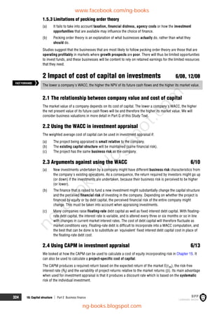 324 16: Capital structure  Part E Business finance
1.5.3 Limitations of pecking order theory
(a) It fails to take into account taxation, financial distress, agency costs or how the investment
opportunities that are available may influence the choice of finance.
(b) Pecking order theory is an explanation of what businesses actually do, rather than what they
should do.
Studies suggest that the businesses that are most likely to follow pecking order theory are those that are
operating profitably in markets where growth prospects are poor. There will thus be limited opportunities
to invest funds, and these businesses will be content to rely on retained earnings for the limited resources
that they need.
2 Impact of cost of capital on investments 6/08, 12/08
The lower a company's WACC, the higher the NPV of its future cash flows and the higher its market value.
2.1 The relationship between company value and cost of capital
The market value of a company depends on its cost of capital. The lower a company's WACC, the higher
the net present value of its future cash flows will be and therefore the higher its market value. We will
consider business valuations in more detail in Part G of this Study Text.
2.2 Using the WACC in investment appraisal
The weighted average cost of capital can be used in investment appraisal if:
(a) The project being appraised is small relative to the company.
(b) The existing capital structure will be maintained (same financial risk).
(c) The project has the same business risk as the company.
2.3 Arguments against using the WACC 6/10
(a) New investments undertaken by a company might have different business risk characteristics from
the company's existing operations. As a consequence, the return required by investors might go up
(or down) if the investments are undertaken, because their business risk is perceived to be higher
(or lower).
(b) The finance that is raised to fund a new investment might substantially change the capital structure
and the perceived financial risk of investing in the company. Depending on whether the project is
financed by equity or by debt capital, the perceived financial risk of the entire company might
change. This must be taken into account when appraising investments.
(c) Many companies raise floating-rate debt capital as well as fixed interest debt capital. With floating-
rate debt capital, the interest rate is variable, and is altered every three or six months or so in line
with changes in current market interest rates. The cost of debt capital will therefore fluctuate as
market conditions vary. Floating-rate debt is difficult to incorporate into a WACC computation, and
the best that can be done is to substitute an 'equivalent' fixed interest debt capital cost in place of
the floating-rate debt cost.
2.4 Using CAPM in investment appraisal 6/13
We looked at how the CAPM can be used to calculate a cost of equity incorporating risk in Chapter 15. It
can also be used to calculate a project-specific cost of capital.
The CAPM produces a required return based on the expected return of the market E(rm), the risk-free
interest rate (Rf) and the variability of project returns relative to the market returns (). Its main advantage
when used for investment appraisal is that it produces a discount rate which is based on the systematic
risk of the individual investment.
FASTFORWARD
www.facebook.com/ng-books
ng-books.blogspot.com
n
g
-
b
o
o
k
s
.
b
l
o
g
s
p
o
t
.
c
o
m
 