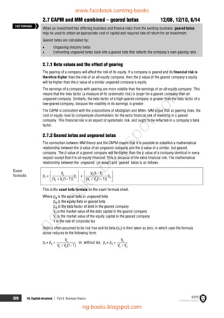 326 16: Capital structure  Part E Business finance
2.7 CAPM and MM combined – geared betas 12/08, 12/10, 6/14
When an investment has differing business and finance risks from the existing business, geared betas
may be used to obtain an appropriate cost of capital and required rate of return for an investment.
Geared betas are calculated by:
 Ungearing industry betas
 Converting ungeared betas back into a geared beta that reflects the company's own gearing ratio
2.7.1 Beta values and the effect of gearing
The gearing of a company will affect the risk of its equity. If a company is geared and its financial risk is
therefore higher than the risk of an all-equity company, then the  value of the geared company's equity
will be higher than the  value of a similar ungeared company's equity.
The earnings of a company with gearing are more volatile than the earnings of an all-equity company. This
means that the beta factor (a measure of its systematic risk) is larger for a geared company than an
ungeared company. Similarly, the beta factor of a high-geared company is greater than the beta factor of a
low-geared company, because the volatility in its earnings is greater.
The CAPM is consistent with the propositions of Modigliani and Miller. MM argue that as gearing rises, the
cost of equity rises to compensate shareholders for the extra financial risk of investing in a geared
company. This financial risk is an aspect of systematic risk, and ought to be reflected in a company's beta
factor.
2.7.2 Geared betas and ungeared betas
The connection between MM theory and the CAPM means that it is possible to establish a mathematical
relationship between the  value of an ungeared company and the  value of a similar, but geared,
company. The  value of a geared company will be higher than the  value of a company identical in every
respect except that it is all-equity financed. This is because of the extra financial risk. The mathematical
relationship between the 'ungeared' (or asset) and 'geared' betas is as follows.
a = e
e
e d
V
(V V (1 T))
 

 
 
 
+ d
d
e d
V (1 T)
(V V (1 T))
 


 
 
 
This is the asset beta formula on the exam formula sheet.
Where a is the asset beta or ungeared beta
e is the equity beta or geared beta
d is the beta factor of debt in the geared company
Vd is the market value of the debt capital in the geared company
Ve is the market value of the equity capital in the geared company
T is the rate of corporate tax
Debt is often assumed to be risk free and its beta (d) is then taken as zero, in which case the formula
above reduces to the following form.
a = e  e
e d
V
V V (1 T)
 
or, without tax, a = e  e
e d
V
V V

FASTFORWARD
Exam
formula
www.facebook.com/ng-books
ng-books.blogspot.com
n
g
-
b
o
o
k
s
.
b
l
o
g
s
p
o
t
.
c
o
m
 