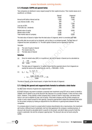 Part E Business finance  16: Capital structure 327
2.7.3 Example: CAPM and geared betas
Two companies are identical in every respect except for their capital structure. Their market values are in
equilibrium, as follows.
Geared Ungeared
$'000 $'000
Annual profit before interest and tax 1,000 1,000
Less interest (4,000  8%) 320 0
680 1,000
Less tax at 30% 204 300
Profit after tax = dividends 476 700
Market value of equity 3,900 6,600
Market value of debt 4,180 0
Total market value of company 8,080 6,600
The total value of Geared is higher than the total value of Ungeared, which is consistent with MM.
All profits after tax are paid out as dividends, and so there is no dividend growth. The beta value of
Ungeared has been calculated as 1.0. The debt capital of Geared can be regarded as risk free.
Calculate:
(a) The cost of equity in Geared
(b) The market return Rm
(c) The beta value of Geared
Solution
(a) Since its market value (MV) is in equilibrium, the cost of equity in Geared can be calculated as:

d 476
MV 3,900
= 12.20%
(b) The beta value of Ungeared is 1.0, which means that the expected returns from Ungeared are
exactly the same as the market returns, and Rm = 700/6,600 = 10.6%.
(c) e = a 
e d
e
V V (1 T)
V
 
= 1.0 
 
3,900 (4,180 0.70)
3,900
= 1.75
The beta of Geared, as we should expect, is higher than the beta of Ungeared.
2.7.4 Using the geared and ungeared beta formula to estimate a beta factor
So what is the relevance of geared and ungeared betas?
A private company may want to evaluate a proposed new investment using DCF and so wants to identify a
suitable cost of capital to use as the discount rate. Because it is a private company, it does not have a beta
factor. However, it may identify a listed company that is similar to itself in many ways, and whose beta
factor it can use to establish its own cost of equity. If the listed company and the private company are
similar in every respect except for their gearing, it would be appropriate to adjust the estimated beta factor
for the private company by making an adjustment for the difference in gearing levels between the two
companies.
If a company plans to invest in a project which involves diversification into a new business, the investment
will involve a different level of systematic risk from that applying to the company's existing business. A
discount rate should be calculated which is specific to the project, and which takes account of both the
project's systematic risk and the company's gearing level. The discount rate can be found using the
CAPM.
www.facebook.com/ng-books
ng-books.blogspot.com
n
g
-
b
o
o
k
s
.
b
l
o
g
s
p
o
t
.
c
o
m
 