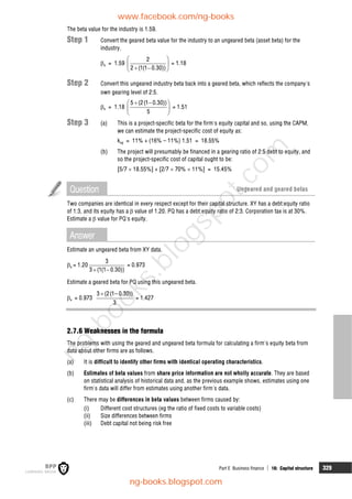 Part E Business finance  16: Capital structure 329
The beta value for the industry is 1.59.
Step 1 Convert the geared beta value for the industry to an ungeared beta (asset beta) for the
industry.
a = 1.59
2
2 (1(1 0.30))
 
 
 
 
= 1.18
Step 2 Convert this ungeared industry beta back into a geared beta, which reflects the company's
own gearing level of 2:5.
e = 1.18
5 (2(1 0.30))
5
 
 
 
 
= 1.51
Step 3 (a) This is a project-specific beta for the firm's equity capital and so, using the CAPM,
we can estimate the project-specific cost of equity as:
keg = 11% + (16% – 11%) 1.51 = 18.55%
(b) The project will presumably be financed in a gearing ratio of 2:5 debt to equity, and
so the project-specific cost of capital ought to be:
[5/7  18.55%] + [2/7  70%  11%] = 15.45%
Question Ungeared and geared betas
Two companies are identical in every respect except for their capital structure. XY has a debt:equity ratio
of 1:3, and its equity has a  value of 1.20. PQ has a debt:equity ratio of 2:3. Corporation tax is at 30%.
Estimate a  value for PQ's equity.
Answer
Estimate an ungeared beta from XY data.
a = 1.20
3
3 (1(1 0.30))
 
= 0.973
Estimate a geared beta for PQ using this ungeared beta.
e = 0.973
3 (2(1– 0.30))
3

= 1.427
2.7.6 Weaknesses in the formula
The problems with using the geared and ungeared beta formula for calculating a firm's equity beta from
data about other firms are as follows.
(a) It is difficult to identify other firms with identical operating characteristics.
(b) Estimates of beta values from share price information are not wholly accurate. They are based
on statistical analysis of historical data and, as the previous example shows, estimates using one
firm's data will differ from estimates using another firm's data.
(c) There may be differences in beta values between firms caused by:
(i) Different cost structures (eg the ratio of fixed costs to variable costs)
(ii) Size differences between firms
(iii) Debt capital not being risk free
www.facebook.com/ng-books
ng-books.blogspot.com
n
g
-
b
o
o
k
s
.
b
l
o
g
s
p
o
t
.
c
o
m
 