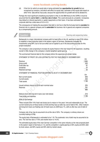 330 16: Capital structure  Part E Business finance
(d) If the firm for which an equity beta is being estimated has opportunities for growth that are
recognised by investors, and which will affect its equity beta, estimates of the equity beta based on
other firms' data will be inaccurate, because the opportunities for growth will not be allowed for.
Perhaps the most significant simplifying assumption is that, to link MM theory to the CAPM, it must be
assumed that the cost of debt is a risk-free rate of return. This could obviously be unrealistic. Companies
may default on interest payments or capital repayments on their loans. It has been estimated that
corporate debt has a beta value of 0.2 or 0.3.
The consequence of making the assumption that debt is risk free is that the formulae tend to overstate the
financial risk in a geared company and to understate the business risk in geared and ungeared companies
by a compensating amount.
Question Gearing and ungearing betas
Backwoods is a major international company with its head office in the UK, wanting to raise £150 million
to establish a new production plant in the eastern region of Germany. Backwoods evaluates its
investments using NPV, but is not sure what cost of capital to use in the discounting process for this
project evaluation.
The company is also proposing to increase its equity finance in the near future for UK expansion, resulting
overall in little change in the company's market-weighted capital gearing.
The summarised financial data for the company before the expansion are shown below.
STATEMENT OF PROFIT OR LOSS (EXTRACTS) FOR THE YEAR ENDED 31 DECEMBER 20X1
£m
Revenue 1,984
Gross profit 432
Profit after tax 81
Dividends 37
Retained earnings 44
STATEMENT OF FINANCIAL POSITION (EXTRACTS) AS AT 31 DECEMBER 20X1
£m
Non-current assets 846
Current assets 350
Total assets 1,196
Issued ordinary shares of £0.50 each nominal value 225
Reserves 761
986
Medium-term and long-term loans (see note below) 210
Total equity and liabilities 1,196
Note on borrowings
These include £75m 14% fixed rate bonds due to mature in five years' time and redeemable at par. The
current market price of these bonds is £120 and they have an after-tax cost of debt of 9%. Other medium-
and long-term loans are floating-rate UK bank loans at LIBOR plus 1%, with an after-tax cost of debt of
7%.
Company rate of tax may be assumed to be at the rate of 30%. The company's ordinary shares are
currently trading at 376p.
The equity beta of Backwoods is estimated to be 1.18. The systematic risk of debt may be assumed to be
zero. The risk-free rate is 7.75% and market return is 14.5%.
The estimated equity beta of the main German competitor in the same industry as the new proposed plant
in the eastern region of Germany is 1.5, and the competitor's capital gearing is 35% equity and 65% debt
by book values, and 60% equity and 40% debt by market values.
www.facebook.com/ng-books
ng-books.blogspot.com
n
g
-
b
o
o
k
s
.
b
l
o
g
s
p
o
t
.
c
o
m
 