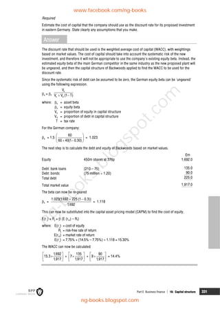 Part E Business finance  16: Capital structure 331
Required
Estimate the cost of capital that the company should use as the discount rate for its proposed investment
in eastern Germany. State clearly any assumptions that you make.
Answer
The discount rate that should be used is the weighted average cost of capital (WACC), with weightings
based on market values. The cost of capital should take into account the systematic risk of the new
investment, and therefore it will not be appropriate to use the company's existing equity beta. Instead, the
estimated equity beta of the main German competitor in the same industry as the new proposed plant will
be ungeared, and then the capital structure of Backwoods applied to find the WACC to be used for the
discount rate.
Since the systematic risk of debt can be assumed to be zero, the German equity beta can be 'ungeared'
using the following expression.
a = e
e
e d
V
V V (1 T)
 
where: a = asset beta
e = equity beta
Ve = proportion of equity in capital structure
Vd = proportion of debt in capital structure
T = tax rate
For the German company:
a = 1.5
60
60 40(1 0.30)
 
 
 
 
= 1.023
The next step is to calculate the debt and equity of Backwoods based on market values.
£m
Equity 450m shares at 376p 1,692.0
Debt: bank loans (210 – 75) 135.0
Debt: bonds (75 million  1.20) 90.0
Total debt 225.0
Total market value 1,917.0
The beta can now be re-geared
e =
1.023(1,692 225 (1 0.3))
1,692
 
= 1.118
This can now be substituted into the capital asset pricing model (CAPM) to find the cost of equity.
E(r i
) = Rf
+  (E (rm) – Rf)
where: E(r i
) = cost of equity
Rf
= risk-free rate of return
E(rm) = market rate of return
E(r i
) = 7.75% + (14.5% – 7.75%)  1.118 = 15.30%
The WACC can now be calculated:
 

 
 
1,692
15.3
1,917
+
 

 
 
135
7
1,917
+
 

 
 
90
9
1,917
= 14.4%
www.facebook.com/ng-books
ng-books.blogspot.com
n
g
-
b
o
o
k
s
.
b
l
o
g
s
p
o
t
.
c
o
m
 