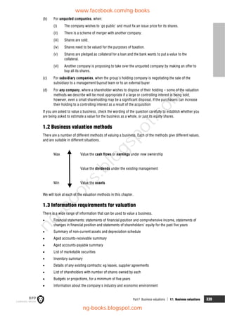 Part F Business valuations  17: Business valuations 339
(b) For unquoted companies, when:
(i) The company wishes to 'go public' and must fix an issue price for its shares.
(ii) There is a scheme of merger with another company.
(iii) Shares are sold.
(iv) Shares need to be valued for the purposes of taxation.
(v) Shares are pledged as collateral for a loan and the bank wants to put a value to the
collateral.
(vi) Another company is proposing to take over the unquoted company by making an offer to
buy all its shares.
(c) For subsidiary companies, when the group's holding company is negotiating the sale of the
subsidiary to a management buyout team or to an external buyer
(d) For any company, where a shareholder wishes to dispose of their holding – some of the valuation
methods we describe will be most appropriate if a large or controlling interest is being sold;
however, even a small shareholding may be a significant disposal, if the purchasers can increase
their holding to a controlling interest as a result of the acquisition
If you are asked to value a business, check the wording of the question carefully to establish whether you
are being asked to estimate a value for the business as a whole, or just its equity shares.
1.2 Business valuation methods
There are a number of different methods of valuing a business. Each of the methods give different values,
and are suitable in different situations.
Max Value the cash flows or earnings under new ownership
Value the dividends under the existing management
Min Value the assets
We will look at each of the valuation methods in this chapter.
1.3 Information requirements for valuation
There is a wide range of information that can be used to value a business.
 Financial statements: statements of financial position and comprehensive income, statements of
changes in financial position and statements of shareholders' equity for the past five years
 Summary of non-current assets and depreciation schedule
 Aged accounts-receivable summary
 Aged accounts-payable summary
 List of marketable securities
 Inventory summary
 Details of any existing contracts: eg leases, supplier agreements
 List of shareholders with number of shares owned by each
 Budgets or projections, for a minimum of five years
 Information about the company's industry and economic environment
www.facebook.com/ng-books
ng-books.blogspot.com
n
g
-
b
o
o
k
s
.
b
l
o
g
s
p
o
t
.
c
o
m
 