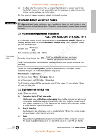 Part F Business valuations  17: Business valuations 343
(c) As a 'floor value' for a business that is up for sale. Shareholders will be reluctant to sell for less
than the NAV. However, if the sale is essential for cash flow purposes or to realign with corporate
strategy, even the asset value may not be realised.
For these reasons, it is always advisable to calculate the net assets per share.
3 Income-based valuation bases
P/E ratios may be used to value equity shares when a large block of shares, or a whole business, is being
valued. This method can be problematic when P/E ratios for quoted companies are used to value unquoted
companies.
3.1 P/E ratio (earnings) method of valuation
12/07, 6/08, 12/08, 6/09, 6/12, 12/12, 12/14
A P/E ratio-based valuation of equity shares may be used to value a controlling interest in the shares of a
company, where the owner can decide on dividend and retentions policy. The P/E ratio relates earnings
per share to a share's value.
Since P/E ratio =
Market value
EPS
,
then market value per share = EPS  P/E ratio
Remember that earnings per share (EPS) =
Profit / loss attributable to ordinary shareholders
Weighted average number of ordinary shares
The ACCA examination team has commented in the past that students often calculate earnings per share
incorrectly.
The P/E ratio produces an earnings-based valuation of shares by deciding a suitable P/E ratio and
multiplying this by the EPS for the shares which are being valued.
Market valuation or capitalisation =
(for individual shares) P/E ratio  Earnings per share, or
(for all the company's equity) P/E ratio  Total earnings
The EPS could be a historical EPS or a prospective future EPS. For a given EPS figure, a higher P/E ratio
will result in a higher price.
3.2 Significance of high P/E ratio
A high P/E ratio may indicate:
(a) Expectations that the EPS will grow rapidly
A high price is being paid for future profit prospects. Many small but successful and fast-growing
companies are valued on the stock market on a high P/E ratio. Some stocks (for example those of
some software companies in the 2010s) have reached high valuations before making any profits at
all, on the strength of expected future earnings.
(b) Security of earnings
A well-established low-risk company would be valued on a higher P/E ratio than a similar company
whose earnings are subject to greater uncertainty.
(c) Status
If a quoted company (the bidder) made a share for share takeover bid for an unquoted company
(the target), it would normally expect its own shares to be valued on a higher P/E ratio than the
FASTFORWARD
Exam focus
point
www.facebook.com/ng-books
ng-books.blogspot.com
n
g
-
b
o
o
k
s
.
b
l
o
g
s
p
o
t
.
c
o
m
 