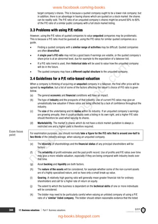 344 17: Business valuations  Part F Business valuations
target company's shares. This is because a quoted company ought to be a lower-risk company; but
in addition, there is an advantage in having shares which are quoted on a stock market: the shares
can be readily sold. The P/E ratio of an unquoted company's shares might be around 50% to 60%
of the P/E ratio of a similar public company with a full stock market listing.
3.3 Problems with using P/E ratios
However, using the P/E ratios of quoted companies to value unquoted companies may be problematic.
This is because a P/E ratio must be guessed at, using the P/E ratios for similar quoted companies as a
guide.
 Finding a quoted company with a similar range of activities may be difficult. Quoted companies
are often diversified.
 A single year's P/E ratio may not be a good basis if earnings are volatile, or the quoted company's
share price is at an abnormal level, due for example to the expectation of a takeover bid.
 If a P/E ratio trend is used, then historical data will be used to value how the unquoted company
will do in the future.
 The quoted company may have a different capital structure to the unquoted company.
3.4 Guidelines for a P/E ratio-based valuation
When a company is thinking of acquiring an unquoted company in a takeover, the final offer price will be
agreed by negotiation, but a list of some of the factors affecting the valuer's choice of P/E ratio is given
below.
(a) The general economic and financial conditions will have an impact.
(b) The type of industry and the prospects of that industry. Use of current P/E ratios may give an
unrealistically low valuation if these ratios are being affected by a lack of confidence throughout the
industry.
(c) The size of the undertaking and its status within its industry. If an unquoted company's earnings
are growing annually, then it could probably seek a listing in its own right, and a higher P/E ratio
should therefore be used when valuing its shares.
(d) Marketability. The market in shares which do not have a stock market quotation is always a
restricted one and a higher yield is therefore required.
For examination purposes, you should normally take a figure for the P/E ratio that is around one-half to
two-thirds of the industry average, when valuing an unquoted company.
(e) The diversity of shareholdings and the financial status of any principal shareholders will be
factors.
(f) The reliability of profit estimates and the past profit record. Use of profits and P/E ratios over time
may give a more reliable valuation, especially if they are being compared with industry levels over
that time.
(g) Asset backing and liquidity are both factors.
(h) The nature of the assets will be considered, for example whether some of the non-current assets
are of a highly specialised nature, and so have only a small break-up value.
(i) Gearing. A relatively high gearing ratio will generally mean greater financial risk for ordinary
shareholders and call for a higher rate of return on equity.
(j) The extent to which the business is dependent on the technical skills of one or more individuals
will be considered.
(k) The bidder may need to be particularly careful when valuing an unlisted company of using a P/E
ratio of a 'similar' listed company. The bidder should obtain reasonable evidence that the listed
Exam focus
point
www.facebook.com/ng-books
ng-books.blogspot.com
n
g
-
b
o
o
k
s
.
b
l
o
g
s
p
o
t
.
c
o
m
 