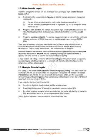 12 1: Financial management and financial objectives  Part A Financial management function
2.3.4 Other financial targets
In addition to targets for earnings, EPS and dividend per share, a company might set other financial
targets, such as:
(a) A restriction on the company's level of gearing, or debt. For example, a company's management
might decide:
(i) The ratio of long-term debt capital to equity capital should never exceed, say, 1:1.
(ii) The cost of interest payments should never be higher than, say, 25% of total profits before
interest and tax.
(b) A target for profit retentions. For example, management might set a target that dividend cover (the
ratio of distributable profits to dividends actually distributed) should not be less than, say, 2.5
times.
(c) A target for operating profitability. For example, management might set a target for the profit/sales
ratio (say, a minimum of 10%) or for a return on capital employed (say, a minimum ROCE of
20%).
These financial targets are not primary financial objectives, but they can act as subsidiary targets or
constraints which should help a company to achieve its main financial objective without incurring
excessive risks. They are usually measured over a year rather than over the long term.
Remember, however, that short-term measures of return can encourage a company to pursue short-term
objectives at the expense of long-term ones, for example by deferring new capital investments, or
spending only small amounts on research and development and on training.
A major problem with setting a number of different financial targets, either primary targets or supporting
secondary targets, is that they might not all be consistent with each other. When this happens, some
compromises will have to be accepted.
2.3.5 Example: Financial targets
Lion Grange Co has recently introduced a formal scheme of long-range planning. Sales in the current year
reached $10,000,000, and forecasts for the next five years are $10,600,000, $11,400,000, $12,400,000,
$13,600,000 and $15,000,000. The ratio of net profit after tax to sales is 10%, and this is expected to
continue throughout the planning period. Total assets less current liabilities will remain at around 125% of
sales. Equity in the current year is $8.75m.
It was suggested at a recent board meeting that:
(a) If profits rise, dividends should rise by at least the same percentage.
(b) An earnings retention rate of 50% should be maintained ie a payment ratio of 50%.
(c) The ratio of long-term borrowing to long-term funds (debt plus equity) is limited (by the market) to
30%, which happens also to be the current gearing level of the company.
You are required to prepare a financial analysis of the draft long-range plan.
www.facebook.com/ng-books
ng-books.blogspot.com
n
g
-
b
o
o
k
s
.
b
l
o
g
s
p
o
t
.
c
o
m
 