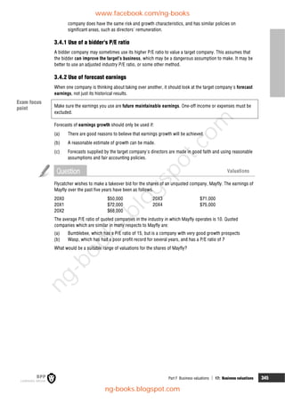 Part F Business valuations  17: Business valuations 345
company does have the same risk and growth characteristics, and has similar policies on
significant areas, such as directors' remuneration.
3.4.1 Use of a bidder's P/E ratio
A bidder company may sometimes use its higher P/E ratio to value a target company. This assumes that
the bidder can improve the target's business, which may be a dangerous assumption to make. It may be
better to use an adjusted industry P/E ratio, or some other method.
3.4.2 Use of forecast earnings
When one company is thinking about taking over another, it should look at the target company's forecast
earnings, not just its historical results.
Make sure the earnings you use are future maintainable earnings. One-off income or expenses must be
excluded.
Forecasts of earnings growth should only be used if:
(a) There are good reasons to believe that earnings growth will be achieved.
(b) A reasonable estimate of growth can be made.
(c) Forecasts supplied by the target company's directors are made in good faith and using reasonable
assumptions and fair accounting policies.
Question Valuations
Flycatcher wishes to make a takeover bid for the shares of an unquoted company, Mayfly. The earnings of
Mayfly over the past five years have been as follows.
20X0 $50,000 20X3 $71,000
20X1 $72,000 20X4 $75,000
20X2 $68,000
The average P/E ratio of quoted companies in the industry in which Mayfly operates is 10. Quoted
companies which are similar in many respects to Mayfly are:
(a) Bumblebee, which has a P/E ratio of 15, but is a company with very good growth prospects
(b) Wasp, which has had a poor profit record for several years, and has a P/E ratio of 7
What would be a suitable range of valuations for the shares of Mayfly?
Exam focus
point
www.facebook.com/ng-books
ng-books.blogspot.com
n
g
-
b
o
o
k
s
.
b
l
o
g
s
p
o
t
.
c
o
m
 