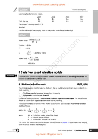 Part F Business valuations  17: Business valuations 347
Question Value of a company
A company has the following results.
20X1 20X2 20X3 20X4
$m $m $m $m
Profit after tax 6.0 6.2 6.3 6.3
The company's earnings yield is 12%.
Required
Calculate the value of the company based on the present value of expected earnings.
Answer
Market value =
Earnings (1 g)
(EY g)
 

Earnings = $6.3m
EY = 12%
g = 3
6.3
6.0
– 1 = 0.0164 or 1.64%
Market value =
6.3 1.0164
0.12 0.0164


= $61.81m
4 Cash flow based valuation models
Cash flow based valuation models include the dividend valuation model, the dividend growth model and
valuation on a discounted cash flow basis.
4.1 Dividend valuation model 12/07, 6/08
The dividend valuation model is based on the theory that an equilibrium price for any share (or bond) on a
stock market is:
 The future expected stream of income from the security
 Discounted at a suitable cost of capital
Equilibrium market price is thus a present value of a future expected income stream. The annual income
stream for a share is the expected dividend every year in perpetuity.
The basic dividend-based formula for the market value of shares is expressed in the dividend valuation
model as follows.
MV (ex div) =
2 3
e e
e e
D D D D
....
1 k k
(1 k ) (1 k )
   
  
where MV = Ex-dividend market value of the shares
D = Constant annual dividend
ke = Shareholders' required rate of return
This should look familiar. We used the dividend valuation model in Chapter 15 to calculate a cost of equity,
given the annual dividend and share price.
FASTFORWARD
www.facebook.com/ng-books
ng-books.blogspot.com
n
g
-
b
o
o
k
s
.
b
l
o
g
s
p
o
t
.
c
o
m
 