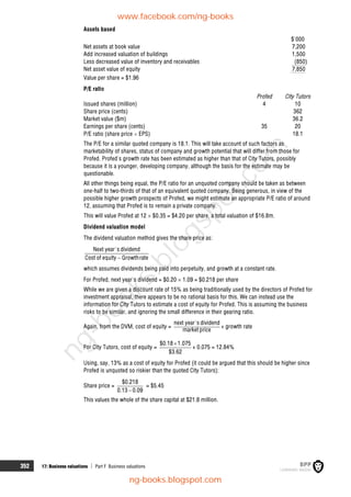 352 17: Business valuations  Part F Business valuations
Assets based
$'000
Net assets at book value 7,200
Add increased valuation of buildings 1,500
Less decreased value of inventory and receivables (850)
Net asset value of equity 7,850
Value per share = $1.96
P/E ratio
Profed City Tutors
Issued shares (million) 4 10
Share price (cents) 362
Market value ($m) 36.2
Earnings per share (cents) 35 20
P/E ratio (share price  EPS) 18.1
The P/E for a similar quoted company is 18.1. This will take account of such factors as
marketability of shares, status of company and growth potential that will differ from those for
Profed. Profed's growth rate has been estimated as higher than that of City Tutors, possibly
because it is a younger, developing company, although the basis for the estimate may be
questionable.
All other things being equal, the P/E ratio for an unquoted company should be taken as between
one-half to two-thirds of that of an equivalent quoted company. Being generous, in view of the
possible higher growth prospects of Profed, we might estimate an appropriate P/E ratio of around
12, assuming that Profed is to remain a private company.
This will value Profed at 12  $0.35 = $4.20 per share, a total valuation of $16.8m.
Dividend valuation model
The dividend valuation method gives the share price as:
Next year's dividend
Cost of equity Growthrate

which assumes dividends being paid into perpetuity, and growth at a constant rate.
For Profed, next year's dividend = $0.20  1.09 = $0.218 per share
While we are given a discount rate of 15% as being traditionally used by the directors of Profed for
investment appraisal, there appears to be no rational basis for this. We can instead use the
information for City Tutors to estimate a cost of equity for Profed. This is assuming the business
risks to be similar, and ignoring the small difference in their gearing ratio.
Again, from the DVM, cost of equity =
next year's dividend
market price
+ growth rate
For City Tutors, cost of equity =
$0.18 1.075
$3.62

+ 0.075 = 12.84%
Using, say, 13% as a cost of equity for Profed (it could be argued that this should be higher since
Profed is unquoted so riskier than the quoted City Tutors):
Share price =

$0.218
0.13 0.09
= $5.45
This values the whole of the share capital at $21.8 million.
www.facebook.com/ng-books
ng-books.blogspot.com
n
g
-
b
o
o
k
s
.
b
l
o
g
s
p
o
t
.
c
o
m
 