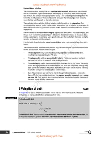 354 17: Business valuations  Part F Business valuations
Dividend-based valuation
The dividend valuation model (DVM) is a cash flow based approach, which values the dividends
that the shareholders expect to receive from the company by discounting them at their required
rate of return. It is perhaps more appropriate for valuing a non-controlling shareholding where the
holder has no influence over the level of dividends to be paid than for valuing a whole company,
where the total cash flows will be of greater relevance.
The practical problems with the dividend valuation model lie mainly in its assumptions. Even
accepting that the required 'perfect capital market' assumptions may be satisfied to some extent, in
reality the formula used in (a) assumes constant growth rates and constant required rates of return
in perpetuity.
Determination of an appropriate cost of equity is particularly difficult for a unquoted company, and
the use of an 'equivalent' quoted company's data carries the same drawbacks as discussed above.
Similar problems arise in estimating future growth rates, and the results from the model are highly
sensitive to changes in both these inputs.
It is also highly dependent on the current year's dividend being a representative base from which
to start.
The dividend valuation model valuation provided in (a) results in a higher valuation than that under
the P/E ratio approach. Reasons for this may be:
 The share price for City Tutors may be currently depressed below its normal level,
resulting in an inappropriately low P/E ratio.
 The adjustment to get to an appropriate P/E ratio for Profed may have been too harsh,
particularly in light of its apparently better growth prospects.
 The cost of equity used in the dividend valuation model was that of City Tutors. The validity
of this will largely depend on the relative levels of risk of the two companies. Although they
both operate the same type of business, the fact that City Tutors sells its material externally
means it is perhaps less reliant on a fixed customer base.
 Even if business risks and gearing risk may be thought to be comparable, a prospective
buyer of Profed may consider investment in a younger, unquoted company to carry greater
personal risk. Their required return may thus be higher than that envisaged in the dividend
valuation model, reducing the valuation.
5 Valuation of debt 12/08
In Chapter 15, we looked at how to calculate the cost of debt and other financial assets. The same
formulae can be rearranged so that we can calculate their value.
For irredeemable debt:
Market price, ex interest (P0) =
d
I
K
=
dnet
i T
(1 ) with tax
K

For redeemable debt, the market value is the discounted present value of future interest receivable, up
to the year of redemption, plus the discounted present value of the redemption payment.
FASTFORWARD
www.facebook.com/ng-books
ng-books.blogspot.com
n
g
-
b
o
o
k
s
.
b
l
o
g
s
p
o
t
.
c
o
m
 