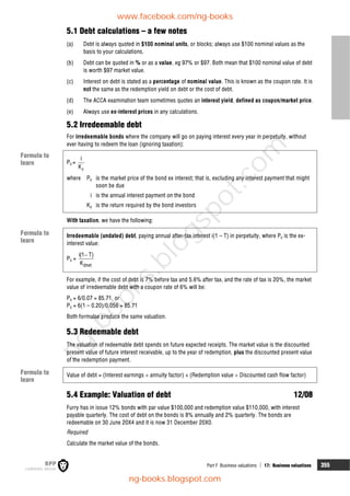 Part F Business valuations  17: Business valuations 355
5.1 Debt calculations – a few notes
(a) Debt is always quoted in $100 nominal units, or blocks; always use $100 nominal values as the
basis to your calculations.
(b) Debt can be quoted in % or as a value, eg 97% or $97. Both mean that $100 nominal value of debt
is worth $97 market value.
(c) Interest on debt is stated as a percentage of nominal value. This is known as the coupon rate. It is
not the same as the redemption yield on debt or the cost of debt.
(d) The ACCA examination team sometimes quotes an interest yield, defined as coupon/market price.
(e) Always use ex-interest prices in any calculations.
5.2 Irredeemable debt
For irredeemable bonds where the company will go on paying interest every year in perpetuity, without
ever having to redeem the loan (ignoring taxation):
P0 =
d
i
K
where P0 is the market price of the bond ex interest; that is, excluding any interest payment that might
soon be due
i is the annual interest payment on the bond
Kd is the return required by the bond investors
With taxation, we have the following:
Irredeemable (undated) debt, paying annual after-tax interest i(1 – T) in perpetuity, where P0 is the ex-
interest value:
P0 =
dnet
i(1 T)
K

For example, if the cost of debt is 7% before tax and 5.6% after tax, and the rate of tax is 20%, the market
value of irredeemable debt with a coupon rate of 6% will be:
P0 = 6/0.07 = 85.71, or
P0 = 6(1 – 0.20)/0.056 = 85.71
Both formulae produce the same valuation.
5.3 Redeemable debt
The valuation of redeemable debt spends on future expected receipts. The market value is the discounted
present value of future interest receivable, up to the year of redemption, plus the discounted present value
of the redemption payment.
Value of debt = (Interest earnings  annuity factor) + (Redemption value  Discounted cash flow factor)
5.4 Example: Valuation of debt 12/08
Furry has in issue 12% bonds with par value $100,000 and redemption value $110,000, with interest
payable quarterly. The cost of debt on the bonds is 8% annually and 2% quarterly. The bonds are
redeemable on 30 June 20X4 and it is now 31 December 20X0.
Required
Calculate the market value of the bonds.
Formula to
learn
Formula to
learn
Formula to
learn
www.facebook.com/ng-books
ng-books.blogspot.com
n
g
-
b
o
o
k
s
.
b
l
o
g
s
p
o
t
.
c
o
m
 