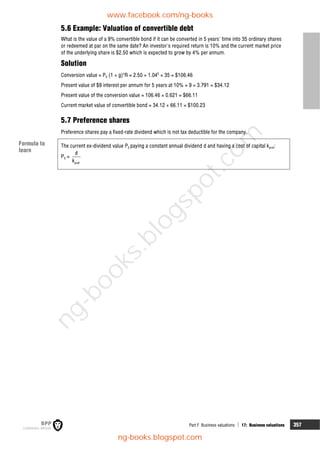 Part F Business valuations  17: Business valuations 357
5.6 Example: Valuation of convertible debt
What is the value of a 9% convertible bond if it can be converted in 5 years' time into 35 ordinary shares
or redeemed at par on the same date? An investor's required return is 10% and the current market price
of the underlying share is $2.50 which is expected to grow by 4% per annum.
Solution
Conversion value = P0 (1 + g)n
R = 2.50 × 1.045
× 35 = $106.46
Present value of $9 interest per annum for 5 years at 10% = 9 × 3.791 = $34.12
Present value of the conversion value = 106.46 × 0.621 = $66.11
Current market value of convertible bond = 34.12 + 66.11 = $100.23
5.7 Preference shares
Preference shares pay a fixed-rate dividend which is not tax deductible for the company.
The current ex-dividend value P0 paying a constant annual dividend d and having a cost of capital kpref:
P0 =
pref
d
k
Formula to
learn
www.facebook.com/ng-books
ng-books.blogspot.com
n
g
-
b
o
o
k
s
.
b
l
o
g
s
p
o
t
.
c
o
m
 