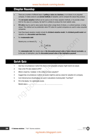 358 17: Business valuations  Part F Business valuations
Chapter Roundup
 There are a number of different ways of putting a value on a business, or on shares in an unquoted
company. It makes sense to use several methods of valuation, and to compare the values they produce.
 The net assets valuation method can be used as one of many valuation methods, or to provide a lower
limit for the value of a company. By itself it is unlikely to produce the most realistic value.
 P/E ratios may be used to value equity shares when a large block of shares, or a whole business, is being
valued. This method can be problematic when P/E ratios for quoted companies are used to value unquoted
companies.
 Cash flow based valuation models include the dividend valuation model, the dividend growth model and
valuation on a discounted cash flow basis.
 For irredeemable debt:
Market price, ex interest (P0) =
d
K
I
=
dnet
i T
(1 ) with tax
K

For redeemable debt, the market value is the discounted present value of future interest receivable, up
to the year of redemption, plus the discounted present value of the redemption payment.
Quick Quiz
1 Give four circumstances in which the shares of an unquoted company might need to be valued.
2 How is the P/E ratio related to EPS?
3 What is meant by 'multiples' in the context of share valuation?
4 Suggest two circumstances in which net assets might be used as a basis for valuation of a company.
5 Cum interest prices should always be used in calculations involving debt. True/False?
6 Fill in the blanks. For redeemable bonds:
Market value = ........................................ + ........................................
www.facebook.com/ng-books
ng-books.blogspot.com
n
g
-
b
o
o
k
s
.
b
l
o
g
s
p
o
t
.
c
o
m
 