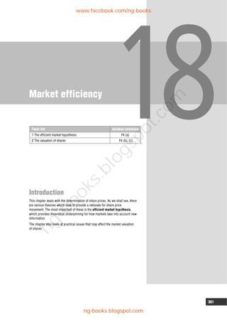 361
Market efficiency
Introduction
This chapter deals with the determination of share prices. As we shall see, there
are various theories which seek to provide a rationale for share price
movement. The most important of these is the efficient market hypothesis,
which provides theoretical underpinning for how markets take into account new
information.
The chapter also looks at practical issues that may affect the market valuation
of shares.
Topic list Syllabus reference
1 The efficient market hypothesis F4 (a)
2 The valuation of shares F4 (b), (c)
www.facebook.com/ng-books
ng-books.blogspot.com
n
g
-
b
o
o
k
s
.
b
l
o
g
s
p
o
t
.
c
o
m
 
