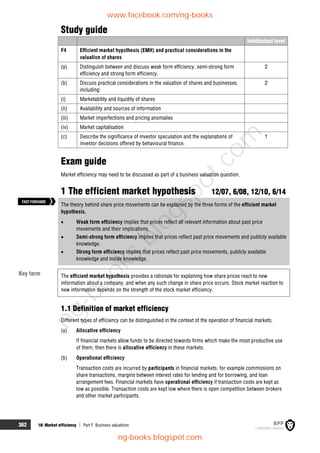 362 18: Market efficiency  Part F Business valuations
Study guide
Intellectual level
F4 Efficient market hypothesis (EMH) and practical considerations in the
valuation of shares
(a) Distinguish between and discuss weak form efficiency, semi-strong form
efficiency and strong form efficiency.
2
(b) Discuss practical considerations in the valuation of shares and businesses,
including:
2
(i) Marketability and liquidity of shares
(ii) Availability and sources of information
(iii) Market imperfections and pricing anomalies
(iv) Market capitalisation
(c) Describe the significance of investor speculation and the explanations of
investor decisions offered by behavioural finance.
1
Exam guide
Market efficiency may need to be discussed as part of a business valuation question.
1 The efficient market hypothesis 12/07, 6/08, 12/10, 6/14
The theory behind share price movements can be explained by the three forms of the efficient market
hypothesis.
 Weak form efficiency implies that prices reflect all relevant information about past price
movements and their implications.
 Semi-strong form efficiency implies that prices reflect past price movements and publicly available
knowledge.
 Strong form efficiency implies that prices reflect past price movements, publicly available
knowledge and inside knowledge.
The efficient market hypothesis provides a rationale for explaining how share prices react to new
information about a company, and when any such change in share price occurs. Stock market reaction to
new information depends on the strength of the stock market efficiency.
1.1 Definition of market efficiency
Different types of efficiency can be distinguished in the context of the operation of financial markets.
(a) Allocative efficiency
If financial markets allow funds to be directed towards firms which make the most productive use
of them, then there is allocative efficiency in these markets.
(b) Operational efficiency
Transaction costs are incurred by participants in financial markets, for example commissions on
share transactions, margins between interest rates for lending and for borrowing, and loan
arrangement fees. Financial markets have operational efficiency if transaction costs are kept as
low as possible. Transaction costs are kept low where there is open competition between brokers
and other market participants.
Key term
FASTFORWARD
www.facebook.com/ng-books
ng-books.blogspot.com
n
g
-
b
o
o
k
s
.
b
l
o
g
s
p
o
t
.
c
o
m
 