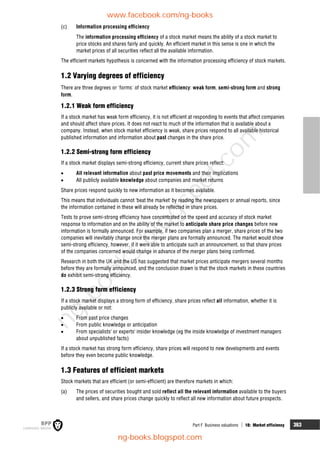 Part F Business valuations  18: Market efficiency 363
(c) Information processing efficiency
The information processing efficiency of a stock market means the ability of a stock market to
price stocks and shares fairly and quickly. An efficient market in this sense is one in which the
market prices of all securities reflect all the available information.
The efficient markets hypothesis is concerned with the information processing efficiency of stock markets.
1.2 Varying degrees of efficiency
There are three degrees or 'forms' of stock market efficiency: weak form, semi-strong form and strong
form.
1.2.1 Weak form efficiency
If a stock market has weak form efficiency, it is not efficient at responding to events that affect companies
and should affect share prices. It does not react to much of the information that is available about a
company. Instead, when stock market efficiency is weak, share prices respond to all available historical
published information and information about past changes in the share price.
1.2.2 Semi-strong form efficiency
If a stock market displays semi-strong efficiency, current share prices reflect:
 All relevant information about past price movements and their implications
 All publicly available knowledge about companies and market returns
Share prices respond quickly to new information as it becomes available.
This means that individuals cannot 'beat the market' by reading the newspapers or annual reports, since
the information contained in these will already be reflected in share prices.
Tests to prove semi-strong efficiency have concentrated on the speed and accuracy of stock market
response to information and on the ability of the market to anticipate share price changes before new
information is formally announced. For example, if two companies plan a merger, share prices of the two
companies will inevitably change once the merger plans are formally announced. The market would show
semi-strong efficiency, however, if it were able to anticipate such an announcement, so that share prices
of the companies concerned would change in advance of the merger plans being confirmed.
Research in both the UK and the US has suggested that market prices anticipate mergers several months
before they are formally announced, and the conclusion drawn is that the stock markets in these countries
do exhibit semi-strong efficiency.
1.2.3 Strong form efficiency
If a stock market displays a strong form of efficiency, share prices reflect all information, whether it is
publicly available or not:
 From past price changes
 From public knowledge or anticipation
 From specialists' or experts' insider knowledge (eg the inside knowledge of investment managers
about unpublished facts)
If a stock market has strong form efficiency, share prices will respond to new developments and events
before they even become public knowledge.
1.3 Features of efficient markets
Stock markets that are efficient (or semi-efficient) are therefore markets in which:
(a) The prices of securities bought and sold reflect all the relevant information available to the buyers
and sellers, and share prices change quickly to reflect all new information about future prospects.
www.facebook.com/ng-books
ng-books.blogspot.com
n
g
-
b
o
o
k
s
.
b
l
o
g
s
p
o
t
.
c
o
m
 