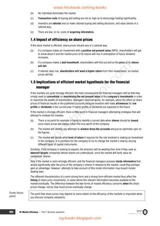 364 18: Market efficiency  Part F Business valuations
(b) No individual dominates the market.
(c) Transaction costs of buying and selling are not so high as to discourage trading significantly.
(d) Investors are rational and so make rational buying and selling decisions, and value shares in a
rational way.
(e) There are low, or no, costs of acquiring information.
1.4 Impact of efficiency on share prices
If the stock market is efficient, share prices should vary in a rational way.
(a) If a company makes an investment with a positive net present value (NPV), shareholders will get
to know about it and the market price of its shares will rise in anticipation of future dividend
increases.
(b) If a company makes a bad investment, shareholders will find out and so the price of its shares
will fall.
(c) If interest rates rise, shareholders will want a higher return from their investments, so market
prices will fall.
1.5 Implications of efficient market hypothesis for the financial
manager
If the markets are quite strongly efficient, the main consequence for financial managers will be that they
simply need to concentrate on maximising the net present value of the company's investments in order
to maximise the wealth of shareholders. Managers need not worry, for example, about the effect on share
prices of financial results in the published accounts because investors will make allowances for low
profits or dividends in the current year if higher profits or dividends are expected in the future.
If the market is strongly efficient, there is little point in financial managers attempting strategies that will
attempt to mislead the markets.
(a) There is no point for example in trying to identify a correct date when shares should be issued,
since share prices will always reflect the true worth of the company.
(b) The market will identify any attempts to window dress the accounts and put an optimistic spin on
the figures.
(c) The market will decide what level of return it requires for the risk involved in making an investment
in the company. It is pointless for the company to try to change the market's view by issuing
different types of capital instruments.
Similarly, if the company is looking to expand, the directors will be wasting their time if they seek as
takeover targets companies whose shares are undervalued, since the market will fairly value all
companies' shares.
Only if the market is semi-strongly efficient, and the financial managers possess inside information that
would significantly alter the price of the company's shares if released to the market, could they perhaps
gain an advantage. However, attempts to take account of this inside information may breach insider
dealing laws.
The different characteristics of a semi-strong form and a strong form efficient market thus affect the
timing of share price movements, in cases where the relevant information becomes available to the
market eventually. The difference between the two forms of market efficiency concerns when the share
prices change, not by how much prices eventually change.
The point that share prices may depend to some extent on the efficiency of the markets is important when
you discuss company valuations.
Exam focus
point
www.facebook.com/ng-books
ng-books.blogspot.com
n
g
-
b
o
o
k
s
.
b
l
o
g
s
p
o
t
.
c
o
m
 