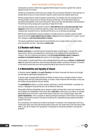 366 18: Market efficiency  Part F Business valuations
spectacularly successful. Studies have suggested that the degree of success is greater than could be
expected merely from chance.
Chartists do not attempt to predict every price change. They are primarily interested in trend reversals, for
example when the price of a share has been rising for several months but suddenly starts to fall.
Moving averages help the chartist to examine overall trends. For example, they may calculate and plot
moving averages of share prices for 20 days, 60 days and 240 days. The 20 day figures will give a
reasonable representation of the actual movement in share prices after eliminating day to day fluctuations.
The other two moving averages give a good idea of longer-term trends.
One of the main problems with chartism is that it is often difficult to see a new trend until after it has
happened. By the time the chartist has detected a signal, other chartists will have as well, and the
resulting mass movement to buy or sell will push the price so as to eliminate any advantage.
With the use of sophisticated computer programs to simulate the work of a chartist, academic studies
have found that the results obtained were no better or worse than those obtained from a simple 'buy and
hold' strategy of a well-diversified portfolio of shares.
This may be explained by research that has found that there are no regular patterns or cycles in share
price movements over time – they follow a random walk.
2.3 Random walk theory
Random walk theory is consistent with the fundamental theory of share values. It accepts that a share
should have an intrinsic price dependent on the fortunes of the company and the expectations of
investors. One of its underlying assumptions is that all relevant information about a company is
available to all potential investors who will act on the information in a rational manner.
The key feature of random walk theory is that, although share prices will have an intrinsic or fundamental
value, this value will be altered as new information becomes available, and that the behaviour of investors
is such that the actual share price will fluctuate from day to day around the intrinsic value.
2.4 Marketability and liquidity of shares
In financial markets, liquidity is the ease of dealing in the shares; how easily the shares can be bought
and sold without significantly moving the price.
In general, large companies, with hundreds of millions of shares in issue, and high numbers of shares
changing hands every day, have good liquidity. In contrast, small companies with few shares in issue and
thin trading volumes can have very poor liquidity.
The marketability of shares in a private company, particularly a minority shareholding, is generally very
limited, a consequence being that the price can be difficult to determine.
Shares with restricted marketability may be subject to sudden and large falls in value and companies may
act to improve the marketability of their shares with a stock split. A stock split occurs where, for example,
each ordinary share of $1 each is split into two shares of 50c each, thus creating cheaper shares with
greater marketability. There is possibly an added psychological advantage in that investors may expect a
company which splits its shares in this way to be planning for substantial earnings growth and dividend
growth in the future.
As a consequence, the market price of shares may benefit. For example, if one existing share of $1 has a
market value of $6, and is then split into two shares of 50c each, the market value of the new shares might
settle at, say, $3.10 instead of the expected $3, in anticipation of strong future growth in earnings and
dividends.
www.facebook.com/ng-books
ng-books.blogspot.com
n
g
-
b
o
o
k
s
.
b
l
o
g
s
p
o
t
.
c
o
m
 