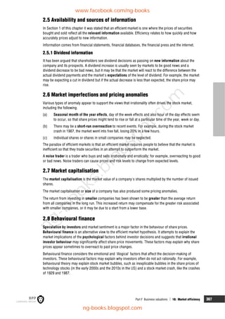 Part F Business valuations  18: Market efficiency 367
2.5 Availability and sources of information
In Section 1 of this chapter it was stated that an efficient market is one where the prices of securities
bought and sold reflect all the relevant information available. Efficiency relates to how quickly and how
accurately prices adjust to new information.
Information comes from financial statements, financial databases, the financial press and the internet.
2.5.1 Dividend information
It has been argued that shareholders see dividend decisions as passing on new information about the
company and its prospects. A dividend increase is usually seen by markets to be good news and a
dividend decrease to be bad news, but it may be that the market will react to the difference between the
actual dividend payments and the market's expectations of the level of dividend. For example, the market
may be expecting a cut in dividend but if the actual decrease is less than expected, the share price may
rise.
2.6 Market imperfections and pricing anomalies
Various types of anomaly appear to support the views that irrationality often drives the stock market,
including the following.
(a) Seasonal month of the year effects, day of the week effects and also hour of the day effects seem
to occur, so that share prices might tend to rise or fall at a particular time of the year, week or day.
(b) There may be a short-run overreaction to recent events. For example, during the stock market
crash in 1987, the market went into free fall, losing 20% in a few hours.
(c) Individual shares or shares in small companies may be neglected.
The paradox of efficient markets is that an efficient market requires people to believe that the market is
inefficient so that they trade securities in an attempt to outperform the market.
A noise trader is a trader who buys and sells irrationally and erratically; for example, overreacting to good
or bad news. Noise traders can cause prices and risk levels to change from expected levels.
2.7 Market capitalisation
The market capitalisation is the market value of a company's shares multiplied by the number of issued
shares.
The market capitalisation or size of a company has also produced some pricing anomalies.
The return from investing in smaller companies has been shown to be greater than the average return
from all companies in the long run. This increased return may compensate for the greater risk associated
with smaller companies, or it may be due to a start from a lower base.
2.8 Behavioural finance
Speculation by investors and market sentiment is a major factor in the behaviour of share prices.
Behavioural finance is an alternative view to the efficient market hypothesis. It attempts to explain the
market implications of the psychological factors behind investor decisions and suggests that irrational
investor behaviour may significantly affect share price movements. These factors may explain why share
prices appear sometimes to overreact to past price changes.
Behavioural finance considers the emotional and 'illogical' factors that affect the decision-making of
investors. These behavioural factors may explain why investors often do not act rationally. For example,
behavioural theory may explain stock market bubbles, such as inexplicable bubbles in the share prices of
technology stocks (in the early 2000s and the 2010s in the US) and a stock market crash, like the crashes
of 1929 and 1987.
www.facebook.com/ng-books
ng-books.blogspot.com
n
g
-
b
o
o
k
s
.
b
l
o
g
s
p
o
t
.
c
o
m
 