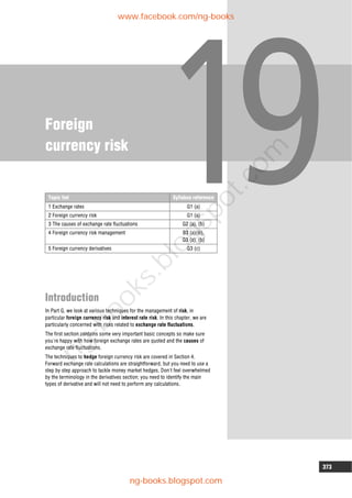 373
Foreign
currency risk
Introduction
In Part G, we look at various techniques for the management of risk, in
particular foreign currency risk and interest rate risk. In this chapter, we are
particularly concerned with risks related to exchange rate fluctuations.
The first section contains some very important basic concepts so make sure
you're happy with how foreign exchange rates are quoted and the causes of
exchange rate fluctuations.
The techniques to hedge foreign currency risk are covered in Section 4.
Forward exchange rate calculations are straightforward, but you need to use a
step by step approach to tackle money market hedges. Don't feel overwhelmed
by the terminology in the derivatives section; you need to identify the main
types of derivative and will not need to perform any calculations.
Topic list Syllabus reference
1 Exchange rates G1 (a)
2 Foreign currency risk G1 (a)
3 The causes of exchange rate fluctuations G2 (a), (b)
4 Foreign currency risk management B3 (a)(iii),
G3 (a), (b)
5 Foreign currency derivatives G3 (c)
www.facebook.com/ng-books
ng-books.blogspot.com
n
g
-
b
o
o
k
s
.
b
l
o
g
s
p
o
t
.
c
o
m
 