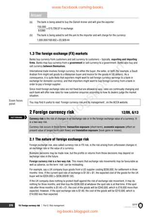 376 19: Foreign currency risk  Part G Risk management
Answer
(a) The bank is being asked to buy the Danish kroner and will give the exporter:
150,000
9.5380
= £15,726.57 in exchange
(b) The bank is being asked to sell the yen to the importer and will charge for the currency:
1,000,000/168.650 = £5,929.44
1.3 The foreign exchange (FX) markets
Banks buy currency from customers and sell currency to customers – typically, exporting and importing
firms. Banks may buy currency from a government or sell currency to a government. Banks also buy and
sell currency between themselves.
International trade involves foreign currency, for either the buyer, the seller, or both (for example, a Saudi
Arabian firm might sell goods to a Malaysian buyer and invoice for the goods in US dollars). As a
consequence, it is quite likely that exporters might want to sell foreign currency earnings to a bank in
exchange for domestic currency, and that importers might want to buy foreign currency from a bank in
order to pay a foreign supplier.
Since most foreign exchange rates are not fixed but are allowed to vary, rates are continually changing and
each bank will offer new rates for new customer enquiries according to how its dealers judge the market
situation.
You may find it useful to read 'Foreign currency risk and its management', on the ACCA website.
2 Foreign currency risk 12/09, 6/13
Currency risk is the risk of changes in an exchange rate or in the foreign exchange value of a currency. It
is a two-way risk.
Currency risk occurs in three forms: transaction exposure (short-term), economic exposure (effect on
present value of longer-term cash flows) and translation exposure (book gains or losses).
2.1 The nature of foreign exchange risk
Foreign exchange risk, also called currency risk or FX risk, is the risk arising from unforeseen changes in
an exchange rate or the value of a currency.
Business decisions may be made now, but the profits or returns from those decisions may depend on
exchange rates in the future.
Foreign currency risk is a two-way risk. This means that exchange rate movements may be favourable as
well as adverse, so the term 'risk' can be misleading.
For example, say a UK company buys goods from a US supplier costing $336,000, for settlement in three
months' time. If the current spot rate of exchange is $1.50 = $1, the expected cost of the goods for the UK
buyer will be £224,000 (= $336,000/$1.50).
If the UK company does nothing to protect itself against the risk of exchange rate movement, it may do
nothing for three months, and then buy the $336,000 at whatever the spot rate is at that time. If the spot
rate after three months is $1.40 = £1, the cost of the goods will be £240,000, which is £16,000 more than
expected. However, if the spot exchange rate is $1.60, the cost of the goods will be £210,000, which is
£14,000 less than expected.
FASTFORWARD
Exam focus
point
www.facebook.com/ng-books
ng-books.blogspot.com
n
g
-
b
o
o
k
s
.
b
l
o
g
s
p
o
t
.
c
o
m
 