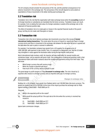 Part G Risk management  19: Foreign currency risk 377
The UK company should consider the seriousness of the risk, and the potential consequences of an
adverse movement in the exchange rate. The seriousness of the risk will depend to some extent on
expectations of future movements in the dollar-sterling spot exchange rate.
2.2 Translation risk
Translation risk is the risk that the organisation will make exchange losses when the accounting results of
its foreign branches or subsidiaries are translated into the home currency. Translation losses can result,
for example, from re-stating the book value of a foreign subsidiary's assets at the exchange rate on the
statement of financial position date.
The effect of translation risk is to create gains or losses in the reported financial results of the parent
group, but they do not create cash flow gains or losses.
2.3 Transaction risk
Transaction risk is the risk of adverse exchange rate movements occurring in the course of normal
international trading transactions. This arises when the prices of imports or exports are fixed in foreign
currency terms and there is movement in the exchange rate between the date when the price is agreed and
the date when the cash is paid or received in settlement.
For example, if an Australian company buys goods from a US supplier for an agreed price of
US$1,000,000, with payment in two months' time, it is exposed to a transaction risk, that the US dollar
may strengthen in value against the Australian dollar during the two-month credit period.
Much international trade involves credit. An importer will take credit often for several months and
sometimes longer, and an exporter will grant credit. One consequence of taking and granting credit is that
international traders will know in advance about the receipts and payments arising from their trade. They
will know:
 What foreign currency they will receive or pay
 When the receipt or payment will occur
 How much of the currency will be received or paid
The great danger to profit margins is in the movement in exchange rates. The risk is faced by (i)
exporters who invoice in a foreign currency and (ii) importers who pay in a foreign currency.
Question Changes in exchange rates
Bulldog Ltd, a UK company, buys goods from Redland which cost 100,000 Reds (the local currency). The
goods are resold in the UK for £32,000. At the time of the import purchase the exchange rate for Reds
against sterling is Red3.5650 – Red3.5800 per £1.
Required
(a) What is the expected profit on the resale?
(b) What would the actual profit be if the spot rate at the time when the currency is received has
moved to:
(i) Red3.0800 – Red3.0950 per £1?
(ii) Red4.0650 – Red4.0800 per £1?
Ignore bank commission charges.
www.facebook.com/ng-books
ng-books.blogspot.com
n
g
-
b
o
o
k
s
.
b
l
o
g
s
p
o
t
.
c
o
m
 