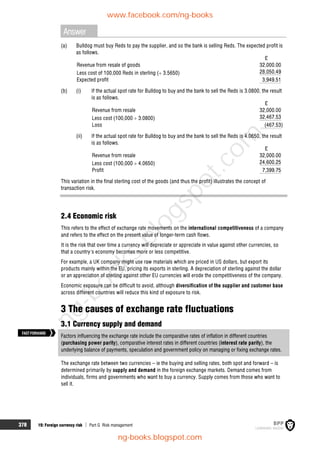 378 19: Foreign currency risk  Part G Risk management
Answer
(a) Bulldog must buy Reds to pay the supplier, and so the bank is selling Reds. The expected profit is
as follows.
£
Revenue from resale of goods 32,000.00
Less cost of 100,000 Reds in sterling ( 3.5650) 28,050.49
Expected profit 3,949.51
(b) (i) If the actual spot rate for Bulldog to buy and the bank to sell the Reds is 3.0800, the result
is as follows.
£
Revenue from resale 32,000.00
Less cost (100,000  3.0800) 32,467.53
Loss (467.53)
(ii) If the actual spot rate for Bulldog to buy and the bank to sell the Reds is 4.0650, the result
is as follows.
£
Revenue from resale 32,000.00
Less cost (100,000  4.0650) 24,600.25
Profit 7,399.75
This variation in the final sterling cost of the goods (and thus the profit) illustrates the concept of
transaction risk.
2.4 Economic risk
This refers to the effect of exchange rate movements on the international competitiveness of a company
and refers to the effect on the present value of longer-term cash flows.
It is the risk that over time a currency will depreciate or appreciate in value against other currencies, so
that a country's economy becomes more or less competitive.
For example, a UK company might use raw materials which are priced in US dollars, but export its
products mainly within the EU, pricing its exports in sterling. A depreciation of sterling against the dollar
or an appreciation of sterling against other EU currencies will erode the competitiveness of the company.
Economic exposure can be difficult to avoid, although diversification of the supplier and customer base
across different countries will reduce this kind of exposure to risk.
3 The causes of exchange rate fluctuations
3.1 Currency supply and demand
Factors influencing the exchange rate include the comparative rates of inflation in different countries
(purchasing power parity), comparative interest rates in different countries (interest rate parity), the
underlying balance of payments, speculation and government policy on managing or fixing exchange rates.
The exchange rate between two currencies – ie the buying and selling rates, both spot and forward – is
determined primarily by supply and demand in the foreign exchange markets. Demand comes from
individuals, firms and governments who want to buy a currency. Supply comes from those who want to
sell it.
FASTFORWARD
www.facebook.com/ng-books
ng-books.blogspot.com
n
g
-
b
o
o
k
s
.
b
l
o
g
s
p
o
t
.
c
o
m
 
