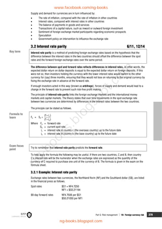 Part G Risk management  19: Foreign currency risk 379
Supply and demand for currencies are in turn influenced by:
 The rate of inflation, compared with the rate of inflation in other countries
 Interest rates, compared with interest rates in other countries
 The balance of payments in goods and services
 Transactions of a capital nature, such as inward or outward foreign investment
 Sentiment of foreign exchange market participants regarding economic prospects
 Speculation
 Government policy on intervention to influence the exchange rate
3.2 Interest rate parity 6/11, 12/14
Interest rate parity is a method of predicting foreign exchange rates based on the hypothesis that the
difference between the interest rates in the two countries should offset the difference between the spot
rates and the forward foreign exchange rates over the same period.
The difference between spot and forward rates reflects differences in interest rates. In other words, the
expected dollar return on dollar deposits is equal to the expected dollar return on foreign deposits. If this
were not so, then investors holding the currency with the lower interest rates would switch to the other
currency for (say) three months, ensuring that they would not lose on returning to the original currency by
fixing the exchange rate in advance at the forward rate.
If enough investors acted in this way (known as arbitrage), forces of supply and demand would lead to a
change in the forward rate to prevent such risk-free profit making.
The principle of interest rate parity links the foreign exchange markets and the international money
markets and capital markets. The theory states that over time movements in the spot exchange rate
between two currencies are determined by differences in the interest rates between the two countries.
The principle can be stated as follows.
F0 = S0  c
b
(1 i )
(1 i )


Where F0 = forward rate
S0 = current spot rate
ic = interest rate in country c (the overseas country) up to the future date
ib = interest rate in country b (the base country) up to the future date
Try to remember that interest rate parity predicts the forward rate.
To help apply the formula the following may be useful. If there are two countries, C and B, then country
C's interest rate will be the numerator when the exchange rates are expressed as the quantity of the
currency of C required to purchase one unit of the currency of B. The formula is given in the exam on the
formula sheet.
3.2.1 Example: Interest rate parity
Exchange rates between two currencies, the Northland florin (NF) and the Southland dollar (S$), are listed
in the financial press as follows.
Spot rates $S1 = NF4.7250
NF1 = $S0.21164
90-day forward rates NF4.7506 per $S1
$S0.21050 per NF1
Key term
Formula to
learn
Exam focus
point
www.facebook.com/ng-books
ng-books.blogspot.com
n
g
-
b
o
o
k
s
.
b
l
o
g
s
p
o
t
.
c
o
m
 