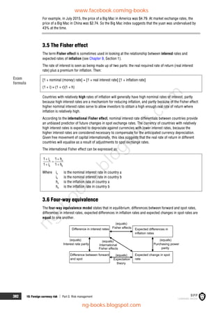 382 19: Foreign currency risk  Part G Risk management
For example, in July 2015, the price of a Big Mac in America was $4.79. At market exchange rates, the
price of a Big Mac in China was $2.74. So the Big Mac index suggests that the yuan was undervalued by
43% at the time.
3.5 The Fisher effect
The term Fisher effect is sometimes used in looking at the relationship between interest rates and
expected rates of inflation (see Chapter 9, Section 1).
The rate of interest is seen as being made up of two parts: the real required rate of return (real interest
rate) plus a premium for inflation. Then:
[1 + nominal (money) rate] = [1 + real interest rate] [1 + inflation rate]
(1 + i) = (1 + r)(1 + h)
Countries with relatively high rates of inflation will generally have high nominal rates of interest, partly
because high interest rates are a mechanism for reducing inflation, and partly because of the Fisher effect:
higher nominal interest rates serve to allow investors to obtain a high enough real rate of return where
inflation is relatively high.
According to the international Fisher effect, nominal interest rate differentials between countries provide
an unbiased predictor of future changes in spot exchange rates. The currency of countries with relatively
high interest rates is expected to depreciate against currencies with lower interest rates, because the
higher interest rates are considered necessary to compensate for the anticipated currency depreciation.
Given free movement of capital internationally, this idea suggests that the real rate of return in different
countries will equalise as a result of adjustments to spot exchange rates.
The international Fisher effect can be expressed as:
a a
b b
1 i 1 h
1 i 1 h
 

 
Where ia is the nominal interest rate in country a
ib is the nominal interest rate in country b
ha is the inflation rate in country a
hb is the inflation rate in country b
3.6 Four-way equivalence
The four-way equivalence model states that in equilibrium, differences between forward and spot rates,
differences in interest rates, expected differences in inflation rates and expected changes in spot rates are
equal to one another.
(equals)
Expectation
theory
(equals)
Fisher effects
Difference in interest rates Expected differences in
inflation rates
Expected change in spot
rate
Difference between forward
and spot
(equals)
Interest rate parity
(equals)
International
Fisher effects
(equals)
Purchasing power
parity
Exam
formula
www.facebook.com/ng-books
ng-books.blogspot.com
n
g
-
b
o
o
k
s
.
b
l
o
g
s
p
o
t
.
c
o
m
 