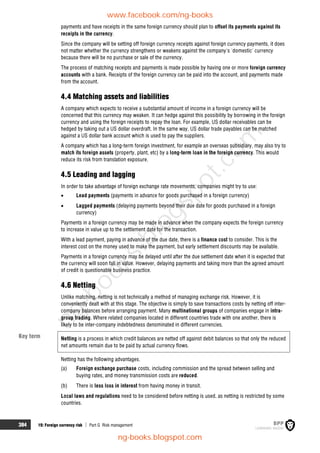 384 19: Foreign currency risk  Part G Risk management
payments and have receipts in the same foreign currency should plan to offset its payments against its
receipts in the currency.
Since the company will be setting off foreign currency receipts against foreign currency payments, it does
not matter whether the currency strengthens or weakens against the company's 'domestic' currency
because there will be no purchase or sale of the currency.
The process of matching receipts and payments is made possible by having one or more foreign currency
accounts with a bank. Receipts of the foreign currency can be paid into the account, and payments made
from the account.
4.4 Matching assets and liabilities
A company which expects to receive a substantial amount of income in a foreign currency will be
concerned that this currency may weaken. It can hedge against this possibility by borrowing in the foreign
currency and using the foreign receipts to repay the loan. For example, US dollar receivables can be
hedged by taking out a US dollar overdraft. In the same way, US dollar trade payables can be matched
against a US dollar bank account which is used to pay the suppliers.
A company which has a long-term foreign investment, for example an overseas subsidiary, may also try to
match its foreign assets (property, plant, etc) by a long-term loan in the foreign currency. This would
reduce its risk from translation exposure.
4.5 Leading and lagging
In order to take advantage of foreign exchange rate movements, companies might try to use:
 Lead payments (payments in advance for goods purchased in a foreign currency)
 Lagged payments (delaying payments beyond their due date for goods purchased in a foreign
currency)
Payments in a foreign currency may be made in advance when the company expects the foreign currency
to increase in value up to the settlement date for the transaction.
With a lead payment, paying in advance of the due date, there is a finance cost to consider. This is the
interest cost on the money used to make the payment, but early settlement discounts may be available.
Payments in a foreign currency may be delayed until after the due settlement date when it is expected that
the currency will soon fall in value. However, delaying payments and taking more than the agreed amount
of credit is questionable business practice.
4.6 Netting
Unlike matching, netting is not technically a method of managing exchange risk. However, it is
conveniently dealt with at this stage. The objective is simply to save transactions costs by netting off inter-
company balances before arranging payment. Many multinational groups of companies engage in intra-
group trading. Where related companies located in different countries trade with one another, there is
likely to be inter-company indebtedness denominated in different currencies.
Netting is a process in which credit balances are netted off against debit balances so that only the reduced
net amounts remain due to be paid by actual currency flows.
Netting has the following advantages.
(a) Foreign exchange purchase costs, including commission and the spread between selling and
buying rates, and money transmission costs are reduced.
(b) There is less loss in interest from having money in transit.
Local laws and regulations need to be considered before netting is used, as netting is restricted by some
countries.
Key term
www.facebook.com/ng-books
ng-books.blogspot.com
n
g
-
b
o
o
k
s
.
b
l
o
g
s
p
o
t
.
c
o
m
 