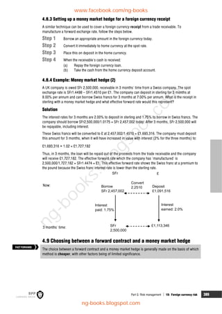 Part G Risk management  19: Foreign currency risk 389
4.8.3 Setting up a money market hedge for a foreign currency receipt
A similar technique can be used to cover a foreign currency receipt from a trade receivable. To
manufacture a forward exchange rate, follow the steps below.
Step 1 Borrow an appropriate amount in the foreign currency today.
Step 2 Convert it immediately to home currency at the spot rate.
Step 3 Place this on deposit in the home currency.
Step 4 When the receivable's cash is received:
(a) Repay the foreign currency loan.
(b) Take the cash from the home currency deposit account.
4.8.4 Example: Money market hedge (2)
A UK company is owed SFr 2,500,000, receivable in 3 months' time from a Swiss company. The spot
exchange rate is SFr1.4498 – SFr1.4510 per £1. The company can deposit in sterling for 3 months at
8.00% per annum and can borrow Swiss francs for 3 months at 7.00% per annum. What is the receipt in
sterling with a money market hedge and what effective forward rate would this represent?
Solution
The interest rates for 3 months are 2.00% to deposit in sterling and 1.75% to borrow in Swiss francs. The
company should borrow SFr2,500,000/1.0175 = SFr 2,457,002 today. After 3 months, SFr 2,500,000 will
be repayable, including interest.
These Swiss francs will be converted to £ at 2,457,002/1.4510 = £1,693,316. The company must deposit
this amount for 3 months, when it will have increased in value with interest (2% for the three months) to:
£1,693,316 × 1.02 = £1,727,182
Thus, in 3 months, the loan will be repaid out of the proceeds from the trade receivable and the company
will receive £1,727,182. The effective forward rate which the company has 'manufactured' is
2,500,000/1,727,182 = SFr1.4474 = £1. This effective forward rate shows the Swiss franc at a premium to
the pound because the Swiss franc interest rate is lower than the sterling rate.
S
2,500,000
Convert
2.2510 Deposit
£1,091,516
Interest
earned: 2.0%
£1,113,346
Interest
paid: 1.75%
Borrow
Fr 2,457,002
£
Fr
SFr
S
4.9 Choosing between a forward contract and a money market hedge
The choice between a forward contract and a money market hedge is generally made on the basis of which
method is cheaper, with other factors being of limited significance.
FASTFORWARD
Now:
3 months' time:
www.facebook.com/ng-books
ng-books.blogspot.com
n
g
-
b
o
o
k
s
.
b
l
o
g
s
p
o
t
.
c
o
m
 