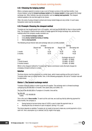 390 19: Foreign currency risk  Part G Risk management
4.9.1 Choosing the hedging method
When a company expects to receive or pay a sum of foreign currency in the next few months, it can
choose between using the forward exchange market and the money market to hedge against the foreign
exchange risk. Other methods may also be possible, such as making lead payments. The cheapest
method available is the one that ought to be chosen.
Often, the costs of using a forward contract and money market hedge are very similar. In such cases,
transaction costs must be considered.
4.9.2 Example: Choosing the cheapest method
Trumpton plc has bought goods from a US supplier, and must pay $4,000,000 for them in three months'
time. The company's finance director wishes to hedge against the foreign exchange risk, and the three
methods which the company usually considers are:
 Using forward exchange contracts
 Using money market borrowing or lending
 Making lead payments
The following annual interest rates and exchange rates are currently available.
US dollar Sterling
Deposit rate Borrowing rate Deposit rate Borrowing rate
% % % %
1 month 7 10.25 10.75 14.00
3 months 7 10.75 11.00 14.25
Exchange rate per £1
Spot $1.8625 – $1.8635
1 month forward $1.8565 – $1.8577
3 months forward $1.8445 – $1.8460
Which is the cheapest method for Trumpton plc? Ignore commission costs (the bank charges for
arranging a forward contract or a loan).
Solution
The three choices must be compared on a similar basis, which means working out the cost of each to
Trumpton either now or in three months' time. In the following paragraphs, the cost to Trumpton now will
be determined.
Choice 1: The forward exchange market
Trumpton must buy dollars in order to pay the US supplier. The exchange rate in a forward exchange
contract to buy $4,000,000 in 3 months' time (bank sells) is $1.8445 = £1.
The cost of the $4,000,000 to Trumpton in 3 months' time will be:
$4,000,000
1.8445
= £2,168,609.38
This is the cost in three months. To work out the cost now, we could say that by deferring payment for
three months, the company is:
 Saving having to borrow money now at 14.25% a year to make the payment now; or
 Avoiding the loss of interest on cash on deposit, earning 11% a year.
The choice depends on whether Trumpton plc (a) needs to borrow to make any current payment or (b) is
cash rich. Here, assumption (a) is selected, but (b) might in fact apply.
www.facebook.com/ng-books
ng-books.blogspot.com
n
g
-
b
o
o
k
s
.
b
l
o
g
s
p
o
t
.
c
o
m
 