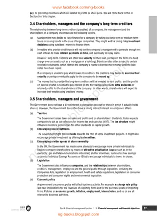 Part A Financial management function  1: Financial management and financial objectives 17
pay, or providing incentives which are related to profits or share price. We will come back to this in
Section 5 of this chapter.
3.4 Shareholders, managers and the company's long-term creditors
The relationship between long-term creditors (payables) of a company, the management and the
shareholders of a company encompasses the following factors.
(a) Management may decide to raise finance for a company by taking out long-term or medium-term
loans or issuing bonds in the case of larger companies. They might well be taking risky investment
decisions using outsiders' money to finance them.
(b) Investors who provide debt finance will rely on the company's management to generate enough net
cash inflows to make interest payments on time, and eventually to repay loans.
However, long-term creditors will often take security for their loan, perhaps in the form of a fixed
charge over an asset (such as a mortgage on a building). Bonds are also often subject to certain
restrictive covenants, which restrict the company's rights to borrow more money until the loan
notes have been repaid.
If a company is unable to pay what it owes its creditors, the creditors may decide to exercise their
security or perhaps eventually apply for the company to be wound up.
(c) The money that is provided by long-term creditors will be invested to earn profits, and the profits
(in excess of what is needed to pay interest on the borrowing) will provide extra dividends or
retained profits for the shareholders of the company. In other words, shareholders will expect to
increase their wealth using creditors' money.
3.5 Shareholders, managers and government
The Government does not have a direct interest in companies (except for those in which it actually holds
shares). However, the Government does often have a strong indirect interest in companies' affairs.
(a) Taxation
The Government raises taxes on sales and profits and on shareholders' dividends. It also expects
companies to act as tax collectors for income tax and sales tax (VAT). The tax structure might
influence investors' preferences for either dividends or capital growth.
(b) Encouraging new investments
The Government might provide funds towards the cost of some investment projects. It might also
encourage private investment by offering tax incentives.
(c) Encouraging a wider spread of share ownership
In the UK, the Government has made some attempts to encourage more private individuals to
become company shareholders by means of attractive privatisation issues (such as in the
electricity, gas and telecommunications industries) and tax incentives, such as tax-free savings
accounts (Individual Savings Accounts or ISAs) to encourage individuals to invest in shares.
(d) Legislation
The Government also influences companies, and the relationships between shareholders,
creditors, management, employees and the general public through legislation, including the
Companies Acts, legislation on employment, health and safety regulations, legislation on consumer
protection and consumer rights and environmental legislation.
(e) Economic policy
A government's economic policy will affect business activity. For example, exchange rate policy
will have implications for the revenues of exporting firms and for the purchase costs of importing
firms. Policies on economic growth, inflation, employment, interest rates, and so on are all
relevant to business activities.
www.facebook.com/ng-books
ng-books.blogspot.com
n
g
-
b
o
o
k
s
.
b
l
o
g
s
p
o
t
.
c
o
m
 