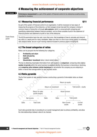 18 1: Financial management and financial objectives  Part A Financial management function
4 Measuring the achievement of corporate objectives
Performance measurement is a part of the system of financial control of an enterprise as well as being
important to investors.
4.1 Measuring financial performance 6/11
As part of the system of financial control in an organisation, it will be necessary to have ways of
measuring the progress of the enterprise, so that managers know how well the company is doing. A
common means of doing this is through ratio analysis, which is concerned with comparing and
quantifying relationships between financial variables, such as those variables found in the statement of
financial position and statement of profit or loss of the enterprise.
The ACCA examination team has said, more than once, that knowledge of how to calculate and interpret
key ratios is a weak point for many candidates. Make sure that it is one of your strong points. In reviewing
ratio analysis below, we are in part revising material included in previous papers including F5.
4.2 The broad categories of ratios
Ratios can be grouped into the following four categories.
 Profitability and return
 Debt and gearing
 Liquidity
 Shareholders' investment ratios ('stock market ratios')
The key to obtaining meaningful information from ratio analysis is comparison: comparing ratios over a
number of periods within the same business to establish whether the business is improving or declining,
and comparing ratios between similar businesses to see whether the company you are analysing is
better or worse than average within its own business sector.
4.3 Ratio pyramids
The Du Pont system of ratio analysis involves constructing a pyramid of interrelated ratios as shown
below.
Return on sales
(profit margin)
Asset turnover
Return on investment
Return on equity
Total assets ÷ equity
Net income Sales Sales Total assets
Sales Total costs Non-current
assets
Current
assets
×
×
–
÷ ÷
+
Such ratio pyramids help in providing for an overall management plan to achieve profitability, and allow
the interrelationships between ratios to be checked.
Exam focus
point
FASTFORWARD
www.facebook.com/ng-books
ng-books.blogspot.com
n
g
-
b
o
o
k
s
.
b
l
o
g
s
p
o
t
.
c
o
m
 