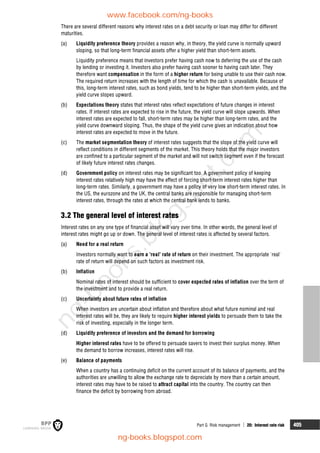 Part G Risk management  20: Interest rate risk 405
There are several different reasons why interest rates on a debt security or loan may differ for different
maturities.
(a) Liquidity preference theory provides a reason why, in theory, the yield curve is normally upward
sloping, so that long-term financial assets offer a higher yield than short-term assets.
Liquidity preference means that investors prefer having cash now to deferring the use of the cash
by lending or investing it. Investors also prefer having cash sooner to having cash later. They
therefore want compensation in the form of a higher return for being unable to use their cash now.
The required return increases with the length of time for which the cash is unavailable. Because of
this, long-term interest rates, such as bond yields, tend to be higher than short-term yields, and the
yield curve slopes upward.
(b) Expectations theory states that interest rates reflect expectations of future changes in interest
rates. If interest rates are expected to rise in the future, the yield curve will slope upwards. When
interest rates are expected to fall, short-term rates may be higher than long-term rates, and the
yield curve downward sloping. Thus, the shape of the yield curve gives an indication about how
interest rates are expected to move in the future.
(c) The market segmentation theory of interest rates suggests that the slope of the yield curve will
reflect conditions in different segments of the market. This theory holds that the major investors
are confined to a particular segment of the market and will not switch segment even if the forecast
of likely future interest rates changes.
(d) Government policy on interest rates may be significant too. A government policy of keeping
interest rates relatively high may have the effect of forcing short-term interest rates higher than
long-term rates. Similarly, a government may have a policy of very low short-term interest rates. In
the US, the eurozone and the UK, the central banks are responsible for managing short-term
interest rates, through the rates at which the central bank lends to banks.
3.2 The general level of interest rates
Interest rates on any one type of financial asset will vary over time. In other words, the general level of
interest rates might go up or down. The general level of interest rates is affected by several factors.
(a) Need for a real return
Investors normally want to earn a 'real' rate of return on their investment. The appropriate 'real'
rate of return will depend on such factors as investment risk.
(b) Inflation
Nominal rates of interest should be sufficient to cover expected rates of inflation over the term of
the investment and to provide a real return.
(c) Uncertainty about future rates of inflation
When investors are uncertain about inflation and therefore about what future nominal and real
interest rates will be, they are likely to require higher interest yields to persuade them to take the
risk of investing, especially in the longer term.
(d) Liquidity preference of investors and the demand for borrowing
Higher interest rates have to be offered to persuade savers to invest their surplus money. When
the demand to borrow increases, interest rates will rise.
(e) Balance of payments
When a country has a continuing deficit on the current account of its balance of payments, and the
authorities are unwilling to allow the exchange rate to depreciate by more than a certain amount,
interest rates may have to be raised to attract capital into the country. The country can then
finance the deficit by borrowing from abroad.
www.facebook.com/ng-books
ng-books.blogspot.com
n
g
-
b
o
o
k
s
.
b
l
o
g
s
p
o
t
.
c
o
m
 