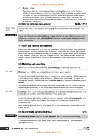 406 20: Interest rate risk  Part G Risk management
(f) Monetary policy
As explained above, the monetary policy of a government may be to try to control the rate of
inflation through management of short-term interest rates. This is done by the central bank, which
can control very short-term interest rates through the rates at which it lends to banks. However,
although the central bank can act to change just short-term interest rates, it may expect that
increases or reductions in short-term rates will eventually work through to increases or reductions
in longer-term interest rates.
3.3 Interest rate risk management 12/08, 12/12
You may find it useful to read the article called Hedging Techniques for Interest Rate Risk on the ACCA
website.
Interest rate risk can be managed using internal hedging in the form of asset and liability management,
matching and smoothing or using external hedging instruments, such as forward rate agreements and
interest rate derivatives.
3.4 Asset and liability management
Fixed interest rates for payments or earnings may have different maturity time scales. Asset and liability
management aims to achieve similar durations for payments and earnings. For example, say a business
has a 10 year mortgage on a building at a fixed rate of interest of 5% per year. It rents out the building for
6 years at a rate of 7% per year. This is fine for 6 years but then if rental yields fall to 4% per year, the
business will start to lose money. A safer option would have been to match the loan period to the rental
period.
3.5 Matching and smoothing
Matching and smoothing are two methods of internal hedging used to manage interest rate risk.
Matching is where liabilities and assets with a common interest rate are matched.
For example, subsidiary A of a company might be investing in the money markets at LIBOR and subsidiary
B is borrowing through the same market at LIBOR. If LIBOR increases, subsidiary A's borrowing cost
increases and subsidiary B's returns increase. The interest rates on the assets and liabilities are therefore
matched.
This method is most widely used by financial institutions, such as banks, who find it easier to match the
magnitudes and characteristics of their assets and liabilities than commercial or industrial companies.
Smoothing is where a company keeps a balance between its fixed rate and floating rate borrowing. Some
loans or deposits have fixed rates of interest and some have variable rates.
A rise in interest rates will make the variable rate loan more expensive but this will be compensated for by
the less expensive fixed rate loan. However, the company may incur increased transaction and
arrangement costs.
Major companies with large amounts of borrowing may try to maintain a balance between fixed rate and
floating rate debt.
3.6 Forward rate agreements (FRAs) 6/15
Forward rate agreements hedge risk by fixing the interest rate on future short-term borrowing.
A forward rate agreement (FRA) for interest rates is similar in many respects to a forward exchange
contract for currencies.
FASTFORWARD
Key term
Key term
FASTFORWARD
Exam focus
point
www.facebook.com/ng-books
ng-books.blogspot.com
n
g
-
b
o
o
k
s
.
b
l
o
g
s
p
o
t
.
c
o
m
 