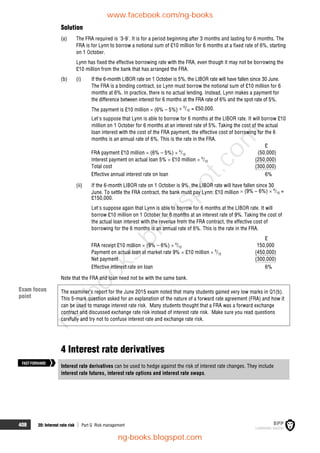 408 20: Interest rate risk  Part G Risk management
Solution
(a) The FRA required is '3-9'. It is for a period beginning after 3 months and lasting for 6 months. The
FRA is for Lynn to borrow a notional sum of £10 million for 6 months at a fixed rate of 6%, starting
on 1 October.
Lynn has fixed the effective borrowing rate with the FRA, even though it may not be borrowing the
£10 million from the bank that has arranged the FRA.
(b) (i) If the 6-month LIBOR rate on 1 October is 5%, the LIBOR rate will have fallen since 30 June.
The FRA is a binding contract, so Lynn must borrow the notional sum of £10 million for 6
months at 6%. In practice, there is no actual lending. Instead, Lynn makes a payment for
the difference between interest for 6 months at the FRA rate of 6% and the spot rate of 5%.
The payment is £10 million  (6% – 5%)  6
/12 = £50,000.
Let's suppose that Lynn is able to borrow for 6 months at the LIBOR rate. It will borrow £10
million on 1 October for 6 months at an interest rate of 5%. Taking the cost of the actual
loan interest with the cost of the FRA payment, the effective cost of borrowing for the 6
months is an annual rate of 6%. This is the rate in the FRA.
£
FRA payment £10 million  (6% – 5%)  6
/12 (50,000)
Interest payment on actual loan 5%  £10 million  6
/12 (250,000)
Total cost (300,000)
Effective annual interest rate on loan 6%
(ii) If the 6-month LIBOR rate on 1 October is 9%, the LIBOR rate will have fallen since 30
June. To settle the FRA contract, the bank must pay Lynn: £10 million  (9% – 6%)  6
/12 =
£150,000.
Let's suppose again that Lynn is able to borrow for 6 months at the LIBOR rate. It will
borrow £10 million on 1 October for 6 months at an interest rate of 9%. Taking the cost of
the actual loan interest with the revenue from the FRA contract, the effective cost of
borrowing for the 6 months is an annual rate of 6%. This is the rate in the FRA.
£
FRA receipt £10 million  (9% – 6%)  6
/12 150,000
Payment on actual loan at market rate 9%  £10 million  6
/12 (450,000)
Net payment (300,000)
Effective interest rate on loan 6%
Note that the FRA and loan need not be with the same bank.
The examiner’s report for the June 2015 exam noted that many students gained very low marks in Q1(b).
This 5-mark question asked for an explanation of the nature of a forward rate agreement (FRA) and how it
can be used to manage interest rate risk. Many students thought that a FRA was a forward exchange
contract and discussed exchange rate risk instead of interest rate risk. Make sure you read questions
carefully and try not to confuse interest rate and exchange rate risk.
4 Interest rate derivatives
Interest rate derivatives can be used to hedge against the risk of interest rate changes. They include
interest rate futures, interest rate options and interest rate swaps.
FASTFORWARD
Exam focus
point
www.facebook.com/ng-books
ng-books.blogspot.com
n
g
-
b
o
o
k
s
.
b
l
o
g
s
p
o
t
.
c
o
m
 