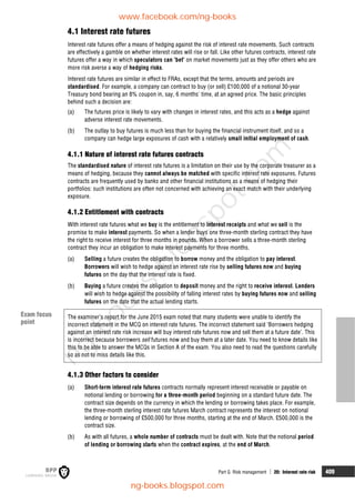 Part G Risk management  20: Interest rate risk 409
4.1 Interest rate futures
Interest rate futures offer a means of hedging against the risk of interest rate movements. Such contracts
are effectively a gamble on whether interest rates will rise or fall. Like other futures contracts, interest rate
futures offer a way in which speculators can 'bet' on market movements just as they offer others who are
more risk averse a way of hedging risks.
Interest rate futures are similar in effect to FRAs, except that the terms, amounts and periods are
standardised. For example, a company can contract to buy (or sell) £100,000 of a notional 30-year
Treasury bond bearing an 8% coupon in, say, 6 months' time, at an agreed price. The basic principles
behind such a decision are:
(a) The futures price is likely to vary with changes in interest rates, and this acts as a hedge against
adverse interest rate movements.
(b) The outlay to buy futures is much less than for buying the financial instrument itself, and so a
company can hedge large exposures of cash with a relatively small initial employment of cash.
4.1.1 Nature of interest rate futures contracts
The standardised nature of interest rate futures is a limitation on their use by the corporate treasurer as a
means of hedging, because they cannot always be matched with specific interest rate exposures. Futures
contracts are frequently used by banks and other financial institutions as a means of hedging their
portfolios: such institutions are often not concerned with achieving an exact match with their underlying
exposure.
4.1.2 Entitlement with contracts
With interest rate futures what we buy is the entitlement to interest receipts and what we sell is the
promise to make interest payments. So when a lender buys one three-month sterling contract they have
the right to receive interest for three months in pounds. When a borrower sells a three-month sterling
contract they incur an obligation to make interest payments for three months.
(a) Selling a future creates the obligation to borrow money and the obligation to pay interest.
Borrowers will wish to hedge against an interest rate rise by selling futures now and buying
futures on the day that the interest rate is fixed.
(b) Buying a future creates the obligation to deposit money and the right to receive interest. Lenders
will wish to hedge against the possibility of falling interest rates by buying futures now and selling
futures on the date that the actual lending starts.
The examiner’s report for the June 2015 exam noted that many students were unable to identify the
incorrect statement in the MCQ on interest rate futures. The incorrect statement said ‘Borrowers hedging
against an interest rate risk increase will buy interest rate futures now and sell them at a future date’. This
is incorrect because borrowers sell futures now and buy them at a later date. You need to know details like
this to be able to answer the MCQs in Section A of the exam. You also need to read the questions carefully
so as not to miss details like this.
4.1.3 Other factors to consider
(a) Short-term interest rate futures contracts normally represent interest receivable or payable on
notional lending or borrowing for a three-month period beginning on a standard future date. The
contract size depends on the currency in which the lending or borrowing takes place. For example,
the three-month sterling interest rate futures March contract represents the interest on notional
lending or borrowing of £500,000 for three months, starting at the end of March. £500,000 is the
contract size.
(b) As with all futures, a whole number of contracts must be dealt with. Note that the notional period
of lending or borrowing starts when the contract expires, at the end of March.
Exam focus
point
www.facebook.com/ng-books
ng-books.blogspot.com
n
g
-
b
o
o
k
s
.
b
l
o
g
s
p
o
t
.
c
o
m
 