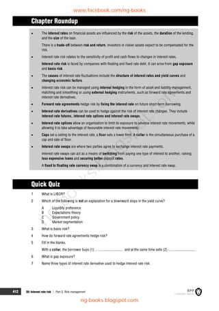 412 20: Interest rate risk  Part G Risk management
Chapter Roundup
 The interest rates on financial assets are influenced by the risk of the assets, the duration of the lending,
and the size of the loan.
There is a trade-off between risk and return. Investors in riskier assets expect to be compensated for the
risk.
 Interest rate risk relates to the sensitivity of profit and cash flows to changes in interest rates.
Interest rate risk is faced by companies with floating and fixed rate debt. It can arise from gap exposure
and basis risk.
 The causes of interest rate fluctuations include the structure of interest rates and yield curves and
changing economic factors.
 Interest rate risk can be managed using internal hedging in the form of asset and liability management,
matching and smoothing or using external hedging instruments, such as forward rate agreements and
interest rate derivatives.
 Forward rate agreements hedge risk by fixing the interest rate on future short-term borrowing.
 Interest rate derivatives can be used to hedge against the risk of interest rate changes. They include
interest rate futures, interest rate options and interest rate swaps.
 Interest rate options allow an organisation to limit its exposure to adverse interest rate movements, while
allowing it to take advantage of favourable interest rate movements.
 Caps set a ceiling to the interest rate; a floor sets a lower limit. A collar is the simultaneous purchase of a
cap and sale of floor.
 Interest rate swaps are where two parties agree to exchange interest rate payments.
Interest rate swaps can act as a means of switching from paying one type of interest to another, raising
less expensive loans and securing better deposit rates.
A fixed to floating rate currency swap is a combination of a currency and interest rate swap.
Quick Quiz
1 What is LIBOR?
2 Which of the following is not an explanation for a downward slope in the yield curve?
A Liquidity preference
B Expectations theory
C Government policy
D Market segmentation
3 What is basis risk?
4 How do forward rate agreements hedge risk?
5 Fill in the blanks.
With a collar, the borrower buys (1) ..…........................ and at the same time sells (2) ..............................
6 What is gap exposure?
7 Name three types of interest rate derivative used to hedge interest rate risk.
www.facebook.com/ng-books
ng-books.blogspot.com
n
g
-
b
o
o
k
s
.
b
l
o
g
s
p
o
t
.
c
o
m
 