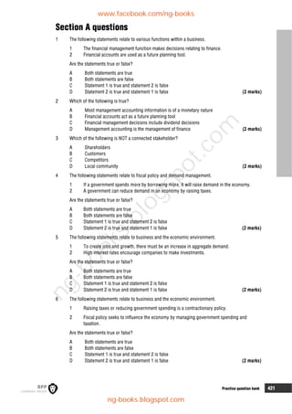 8 Practice question bank 421
Section A questions
1 The following statements relate to various functions within a business.
1 The financial management function makes decisions relating to finance.
2 Financial accounts are used as a future planning tool.
Are the statements true or false?
A Both statements are true
B Both statements are false
C Statement 1 is true and statement 2 is false
D Statement 2 is true and statement 1 is false (2 marks)
2 Which of the following is true?
A Most management accounting information is of a monetary nature
B Financial accounts act as a future planning tool
C Financial management decisions include dividend decisions
D Management accounting is the management of finance (2 marks)
3 Which of the following is NOT a connected stakeholder?
A Shareholders
B Customers
C Competitors
D Local community (2 marks)
4 The following statements relate to fiscal policy and demand management.
1 If a government spends more by borrowing more, it will raise demand in the economy.
2 A government can reduce demand in an economy by raising taxes.
Are the statements true or false?
A Both statements are true
B Both statements are false
C Statement 1 is true and statement 2 is false
D Statement 2 is true and statement 1 is false (2 marks)
5 The following statements relate to business and the economic environment.
1 To create jobs and growth, there must be an increase in aggregate demand.
2 High interest rates encourage companies to make investments.
Are the statements true or false?
A Both statements are true
B Both statements are false
C Statement 1 is true and statement 2 is false
D Statement 2 is true and statement 1 is false (2 marks)
6 The following statements relate to business and the economic environment.
1 Raising taxes or reducing government spending is a contractionary policy.
2 Fiscal policy seeks to influence the economy by managing government spending and
taxation.
Are the statements true or false?
A Both statements are true
B Both statements are false
C Statement 1 is true and statement 2 is false
D Statement 2 is true and statement 1 is false (2 marks)
www.facebook.com/ng-books
ng-books.blogspot.com
n
g
-
b
o
o
k
s
.
b
l
o
g
s
p
o
t
.
c
o
m
 