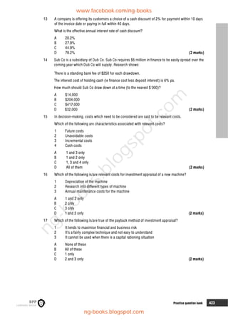 8 Practice question bank 423
13 A company is offering its customers a choice of a cash discount of 2% for payment within 10 days
of the invoice date or paying in full within 40 days.
What is the effective annual interest rate of cash discount?
A 20.2%
B 27.9%
C 44.9%
D 78.2% (2 marks)
14 Sub Co is a subsidiary of Dub Co. Sub Co requires $5 million in finance to be easily spread over the
coming year which Dub Co will supply. Research shows:
There is a standing bank fee of $250 for each drawdown.
The interest cost of holding cash (ie finance cost less deposit interest) is 6% pa.
How much should Sub Co draw down at a time (to the nearest $'000)?
A $14,000
B $204,000
C $417,000
D $32,000 (2 marks)
15 In decision-making, costs which need to be considered are said to be relevant costs.
Which of the following are characteristics associated with relevant costs?
1 Future costs
2 Unavoidable costs
3 Incremental costs
4 Cash costs
A 1 and 3 only
B 1 and 2 only
C 1, 3 and 4 only
D All of them (2 marks)
16 Which of the following is/are relevant costs for investment appraisal of a new machine?
1 Depreciation of the machine
2 Research into different types of machine
3 Annual maintenance costs for the machine
A 1 and 2 only
B 2 only
C 3 only
D 1 and 3 only (2 marks)
17 Which of the following is/are true of the payback method of investment appraisal?
1 It tends to maximise financial and business risk
2 It’s a fairly complex technique and not easy to understand
3 It cannot be used when there is a capital rationing situation
A None of these
B All of these
C 1 only
D 2 and 3 only (2 marks)
www.facebook.com/ng-books
ng-books.blogspot.com
n
g
-
b
o
o
k
s
.
b
l
o
g
s
p
o
t
.
c
o
m
 