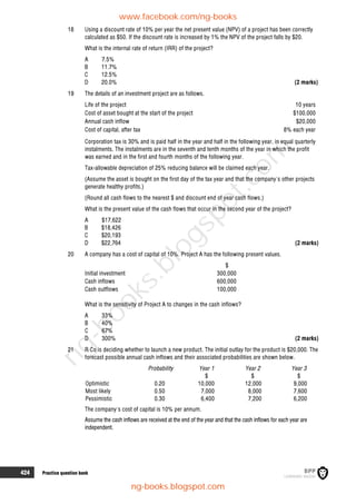424 Practice question bank
18 Using a discount rate of 10% per year the net present value (NPV) of a project has been correctly
calculated as $50. If the discount rate is increased by 1% the NPV of the project falls by $20.
What is the internal rate of return (IRR) of the project?
A 7.5%
B 11.7%
C 12.5%
D 20.0% (2 marks)
19 The details of an investment project are as follows.
Life of the project 10 years
Cost of asset bought at the start of the project $100,000
Annual cash inflow $20,000
Cost of capital, after tax 8% each year
Corporation tax is 30% and is paid half in the year and half in the following year, in equal quarterly
instalments. The instalments are in the seventh and tenth months of the year in which the profit
was earned and in the first and fourth months of the following year.
Tax-allowable depreciation of 25% reducing balance will be claimed each year.
(Assume the asset is bought on the first day of the tax year and that the company's other projects
generate healthy profits.)
(Round all cash flows to the nearest $ and discount end of year cash flows.)
What is the present value of the cash flows that occur in the second year of the project?
A $17,622
B $18,426
C $20,193
D $22,764 (2 marks)
20 A company has a cost of capital of 10%. Project A has the following present values.
$
Initial investment 300,000
Cash inflows 600,000
Cash outflows 100,000
What is the sensitivity of Project A to changes in the cash inflows?
A 33%
B 40%
C 67%
D 300% (2 marks)
21 R Co is deciding whether to launch a new product. The initial outlay for the product is $20,000. The
forecast possible annual cash inflows and their associated probabilities are shown below.
Probability Year 1 Year 2 Year 3
$ $ $
Optimistic 0.20 10,000 12,000 9,000
Most likely 0.50 7,000 8,000 7,600
Pessimistic 0.30 6,400 7,200 6,200
The company's cost of capital is 10% per annum.
Assume the cash inflows are received at the end of the year and that the cash inflows for each year are
independent.
www.facebook.com/ng-books
ng-books.blogspot.com
n
g
-
b
o
o
k
s
.
b
l
o
g
s
p
o
t
.
c
o
m
 